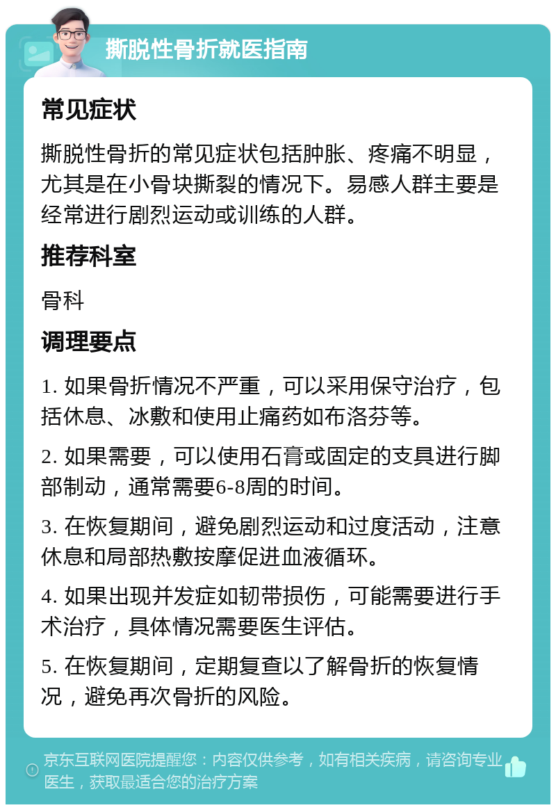 撕脱性骨折就医指南 常见症状 撕脱性骨折的常见症状包括肿胀、疼痛不明显，尤其是在小骨块撕裂的情况下。易感人群主要是经常进行剧烈运动或训练的人群。 推荐科室 骨科 调理要点 1. 如果骨折情况不严重，可以采用保守治疗，包括休息、冰敷和使用止痛药如布洛芬等。 2. 如果需要，可以使用石膏或固定的支具进行脚部制动，通常需要6-8周的时间。 3. 在恢复期间，避免剧烈运动和过度活动，注意休息和局部热敷按摩促进血液循环。 4. 如果出现并发症如韧带损伤，可能需要进行手术治疗，具体情况需要医生评估。 5. 在恢复期间，定期复查以了解骨折的恢复情况，避免再次骨折的风险。