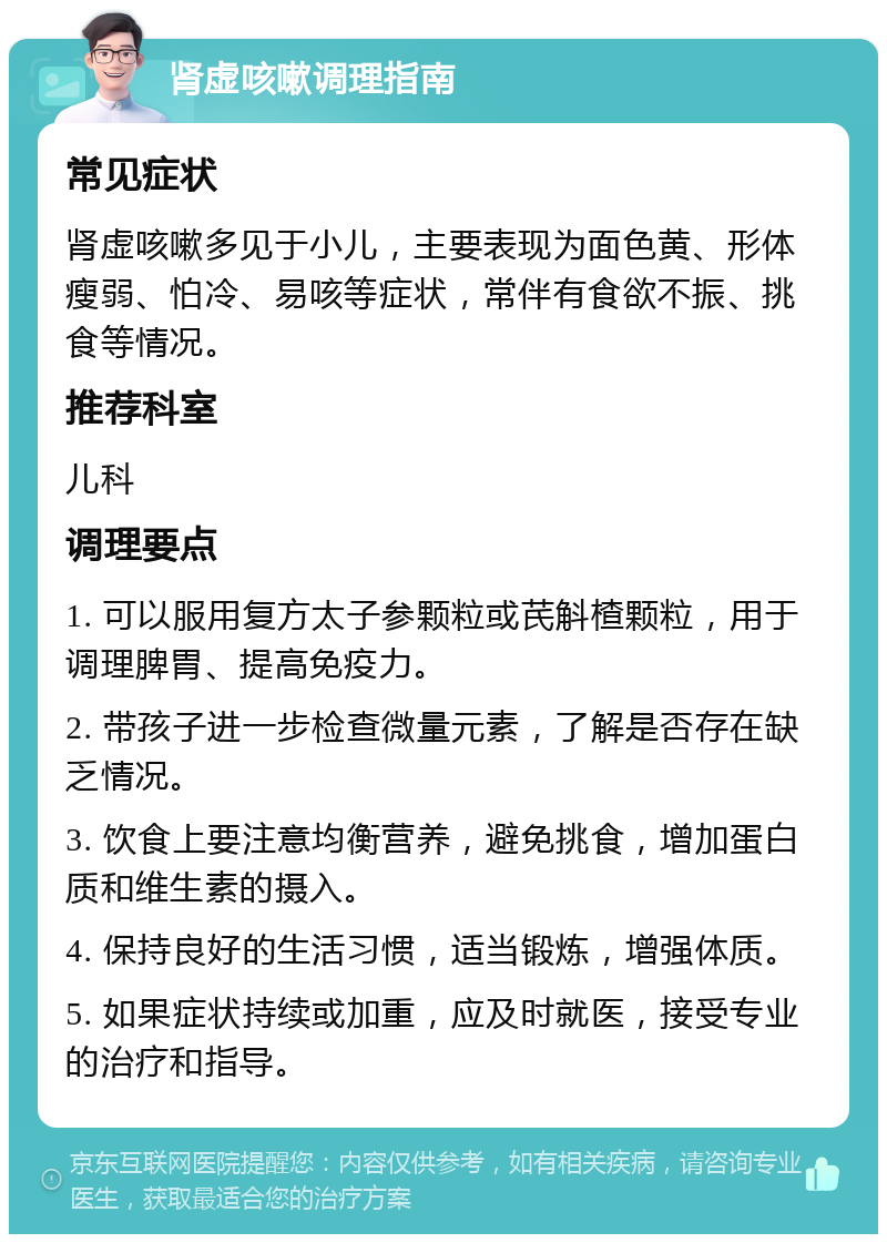 肾虚咳嗽调理指南 常见症状 肾虚咳嗽多见于小儿，主要表现为面色黄、形体瘦弱、怕冷、易咳等症状，常伴有食欲不振、挑食等情况。 推荐科室 儿科 调理要点 1. 可以服用复方太子参颗粒或芪斛楂颗粒，用于调理脾胃、提高免疫力。 2. 带孩子进一步检查微量元素，了解是否存在缺乏情况。 3. 饮食上要注意均衡营养，避免挑食，增加蛋白质和维生素的摄入。 4. 保持良好的生活习惯，适当锻炼，增强体质。 5. 如果症状持续或加重，应及时就医，接受专业的治疗和指导。