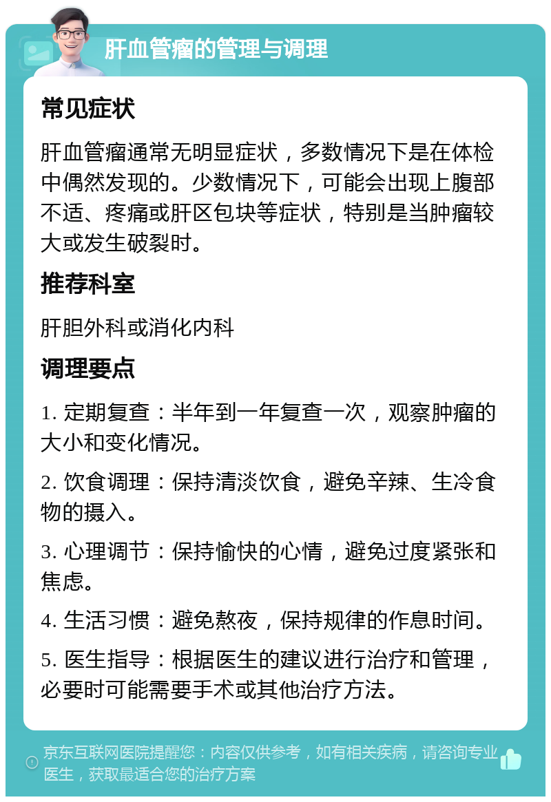 肝血管瘤的管理与调理 常见症状 肝血管瘤通常无明显症状，多数情况下是在体检中偶然发现的。少数情况下，可能会出现上腹部不适、疼痛或肝区包块等症状，特别是当肿瘤较大或发生破裂时。 推荐科室 肝胆外科或消化内科 调理要点 1. 定期复查：半年到一年复查一次，观察肿瘤的大小和变化情况。 2. 饮食调理：保持清淡饮食，避免辛辣、生冷食物的摄入。 3. 心理调节：保持愉快的心情，避免过度紧张和焦虑。 4. 生活习惯：避免熬夜，保持规律的作息时间。 5. 医生指导：根据医生的建议进行治疗和管理，必要时可能需要手术或其他治疗方法。