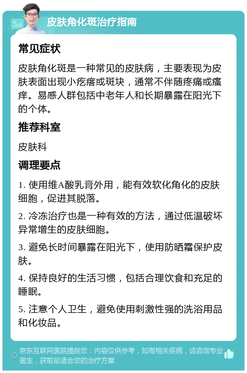 皮肤角化斑治疗指南 常见症状 皮肤角化斑是一种常见的皮肤病，主要表现为皮肤表面出现小疙瘩或斑块，通常不伴随疼痛或瘙痒。易感人群包括中老年人和长期暴露在阳光下的个体。 推荐科室 皮肤科 调理要点 1. 使用维A酸乳膏外用，能有效软化角化的皮肤细胞，促进其脱落。 2. 冷冻治疗也是一种有效的方法，通过低温破坏异常增生的皮肤细胞。 3. 避免长时间暴露在阳光下，使用防晒霜保护皮肤。 4. 保持良好的生活习惯，包括合理饮食和充足的睡眠。 5. 注意个人卫生，避免使用刺激性强的洗浴用品和化妆品。