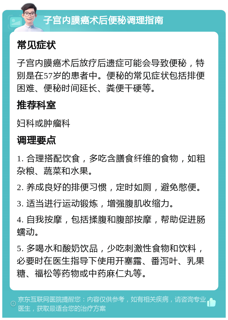 子宫内膜癌术后便秘调理指南 常见症状 子宫内膜癌术后放疗后遗症可能会导致便秘，特别是在57岁的患者中。便秘的常见症状包括排便困难、便秘时间延长、粪便干硬等。 推荐科室 妇科或肿瘤科 调理要点 1. 合理搭配饮食，多吃含膳食纤维的食物，如粗杂粮、蔬菜和水果。 2. 养成良好的排便习惯，定时如厕，避免憋便。 3. 适当进行运动锻炼，增强腹肌收缩力。 4. 自我按摩，包括揉腹和腹部按摩，帮助促进肠蠕动。 5. 多喝水和酸奶饮品，少吃刺激性食物和饮料，必要时在医生指导下使用开塞露、番泻叶、乳果糖、福松等药物或中药麻仁丸等。