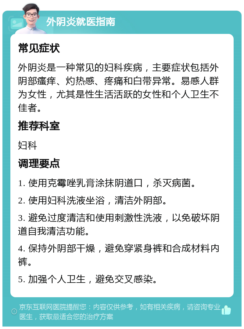 外阴炎就医指南 常见症状 外阴炎是一种常见的妇科疾病，主要症状包括外阴部瘙痒、灼热感、疼痛和白带异常。易感人群为女性，尤其是性生活活跃的女性和个人卫生不佳者。 推荐科室 妇科 调理要点 1. 使用克霉唑乳膏涂抹阴道口，杀灭病菌。 2. 使用妇科洗液坐浴，清洁外阴部。 3. 避免过度清洁和使用刺激性洗液，以免破坏阴道自我清洁功能。 4. 保持外阴部干燥，避免穿紧身裤和合成材料内裤。 5. 加强个人卫生，避免交叉感染。