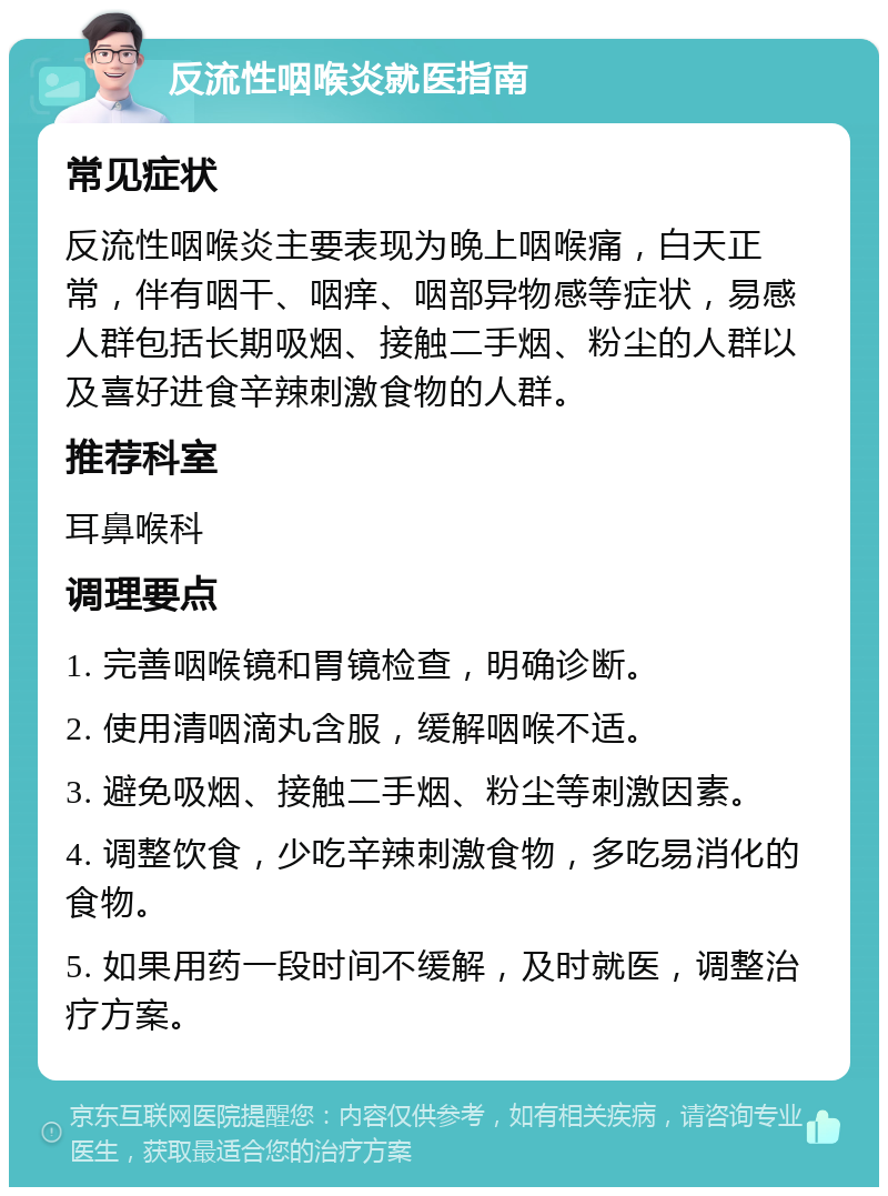 反流性咽喉炎就医指南 常见症状 反流性咽喉炎主要表现为晚上咽喉痛，白天正常，伴有咽干、咽痒、咽部异物感等症状，易感人群包括长期吸烟、接触二手烟、粉尘的人群以及喜好进食辛辣刺激食物的人群。 推荐科室 耳鼻喉科 调理要点 1. 完善咽喉镜和胃镜检查，明确诊断。 2. 使用清咽滴丸含服，缓解咽喉不适。 3. 避免吸烟、接触二手烟、粉尘等刺激因素。 4. 调整饮食，少吃辛辣刺激食物，多吃易消化的食物。 5. 如果用药一段时间不缓解，及时就医，调整治疗方案。