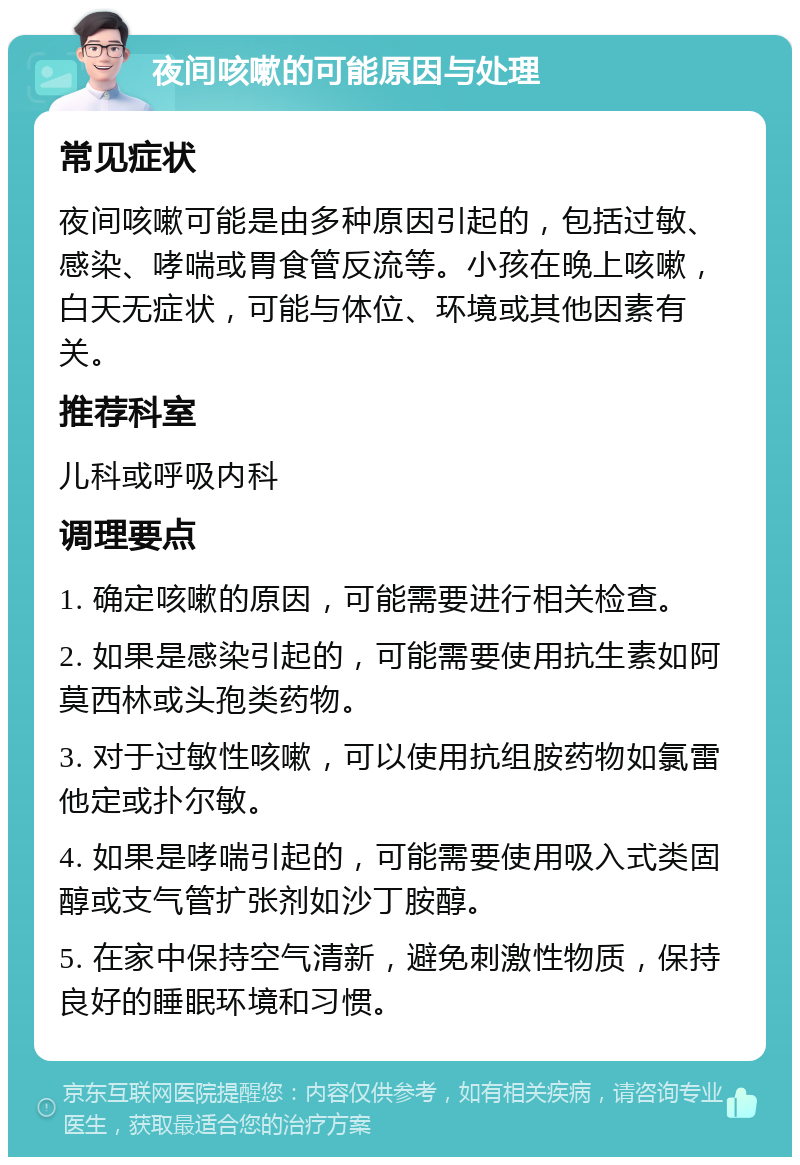 夜间咳嗽的可能原因与处理 常见症状 夜间咳嗽可能是由多种原因引起的，包括过敏、感染、哮喘或胃食管反流等。小孩在晚上咳嗽，白天无症状，可能与体位、环境或其他因素有关。 推荐科室 儿科或呼吸内科 调理要点 1. 确定咳嗽的原因，可能需要进行相关检查。 2. 如果是感染引起的，可能需要使用抗生素如阿莫西林或头孢类药物。 3. 对于过敏性咳嗽，可以使用抗组胺药物如氯雷他定或扑尔敏。 4. 如果是哮喘引起的，可能需要使用吸入式类固醇或支气管扩张剂如沙丁胺醇。 5. 在家中保持空气清新，避免刺激性物质，保持良好的睡眠环境和习惯。