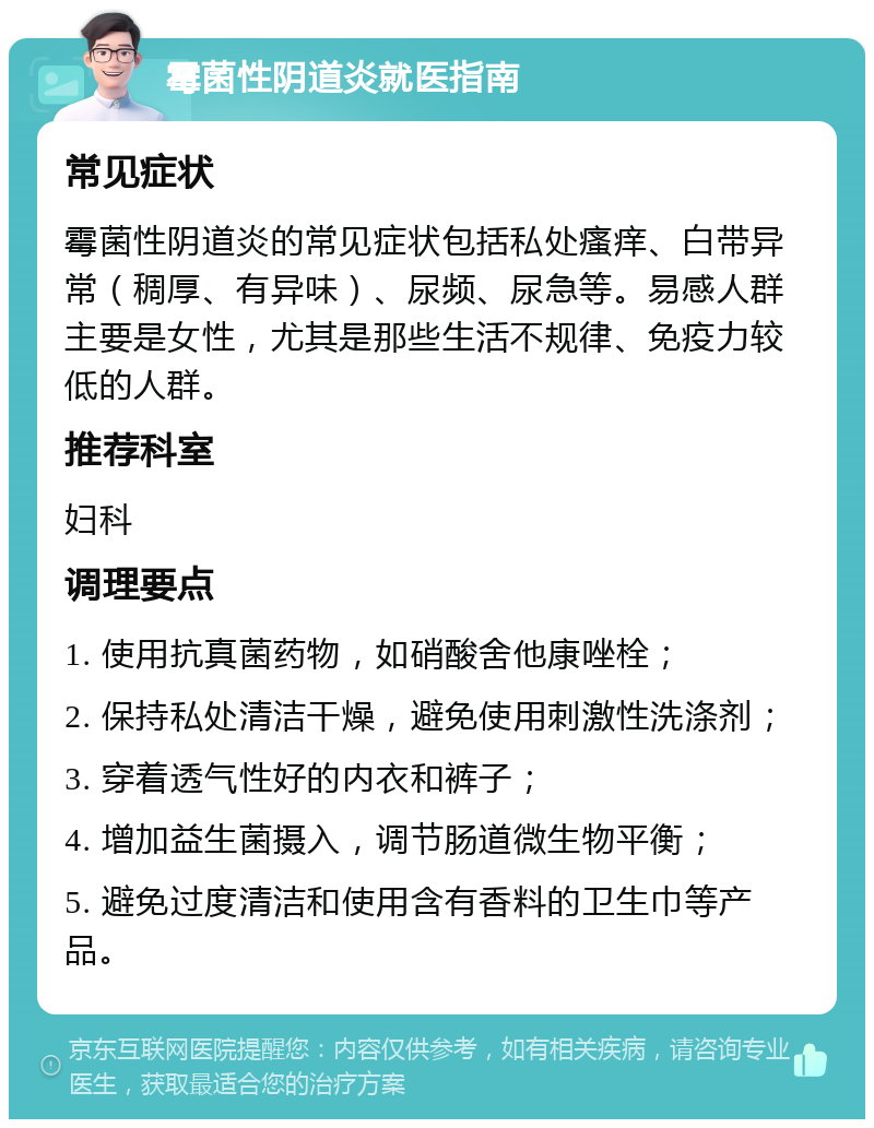 霉菌性阴道炎就医指南 常见症状 霉菌性阴道炎的常见症状包括私处瘙痒、白带异常（稠厚、有异味）、尿频、尿急等。易感人群主要是女性，尤其是那些生活不规律、免疫力较低的人群。 推荐科室 妇科 调理要点 1. 使用抗真菌药物，如硝酸舍他康唑栓； 2. 保持私处清洁干燥，避免使用刺激性洗涤剂； 3. 穿着透气性好的内衣和裤子； 4. 增加益生菌摄入，调节肠道微生物平衡； 5. 避免过度清洁和使用含有香料的卫生巾等产品。