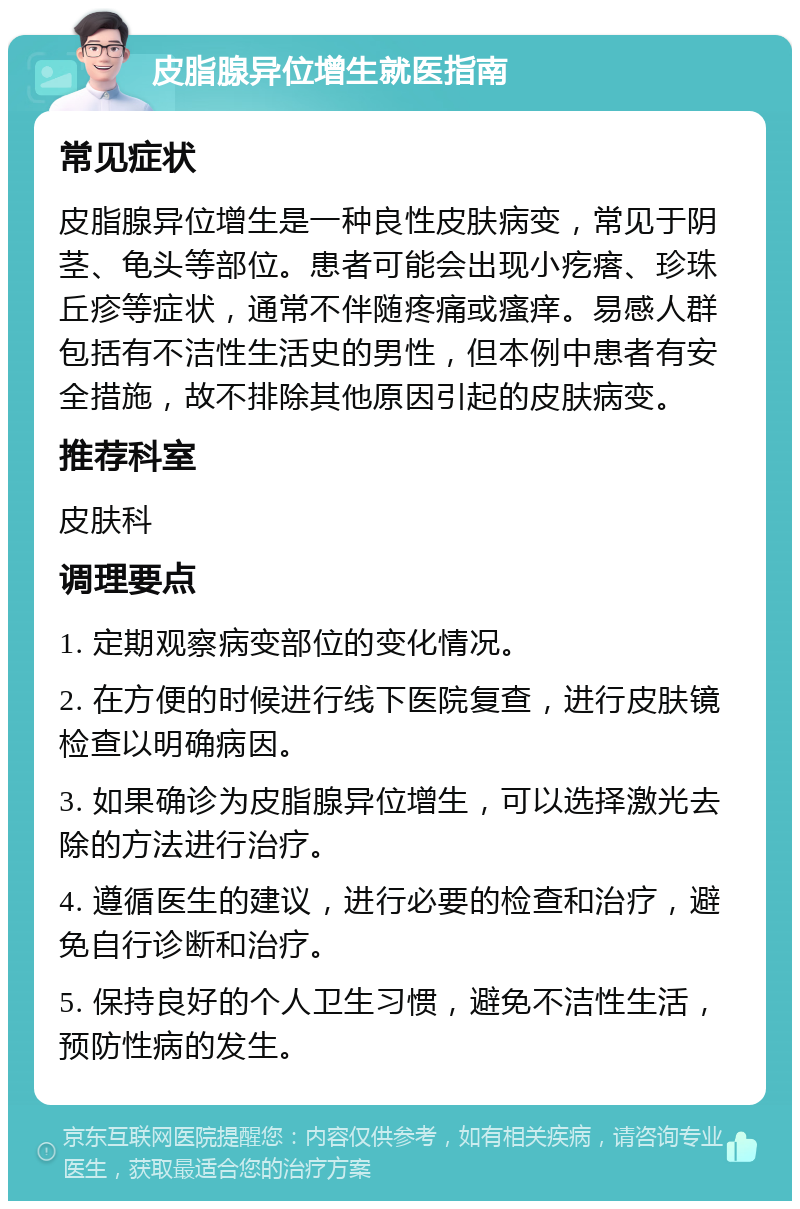 皮脂腺异位增生就医指南 常见症状 皮脂腺异位增生是一种良性皮肤病变，常见于阴茎、龟头等部位。患者可能会出现小疙瘩、珍珠丘疹等症状，通常不伴随疼痛或瘙痒。易感人群包括有不洁性生活史的男性，但本例中患者有安全措施，故不排除其他原因引起的皮肤病变。 推荐科室 皮肤科 调理要点 1. 定期观察病变部位的变化情况。 2. 在方便的时候进行线下医院复查，进行皮肤镜检查以明确病因。 3. 如果确诊为皮脂腺异位增生，可以选择激光去除的方法进行治疗。 4. 遵循医生的建议，进行必要的检查和治疗，避免自行诊断和治疗。 5. 保持良好的个人卫生习惯，避免不洁性生活，预防性病的发生。