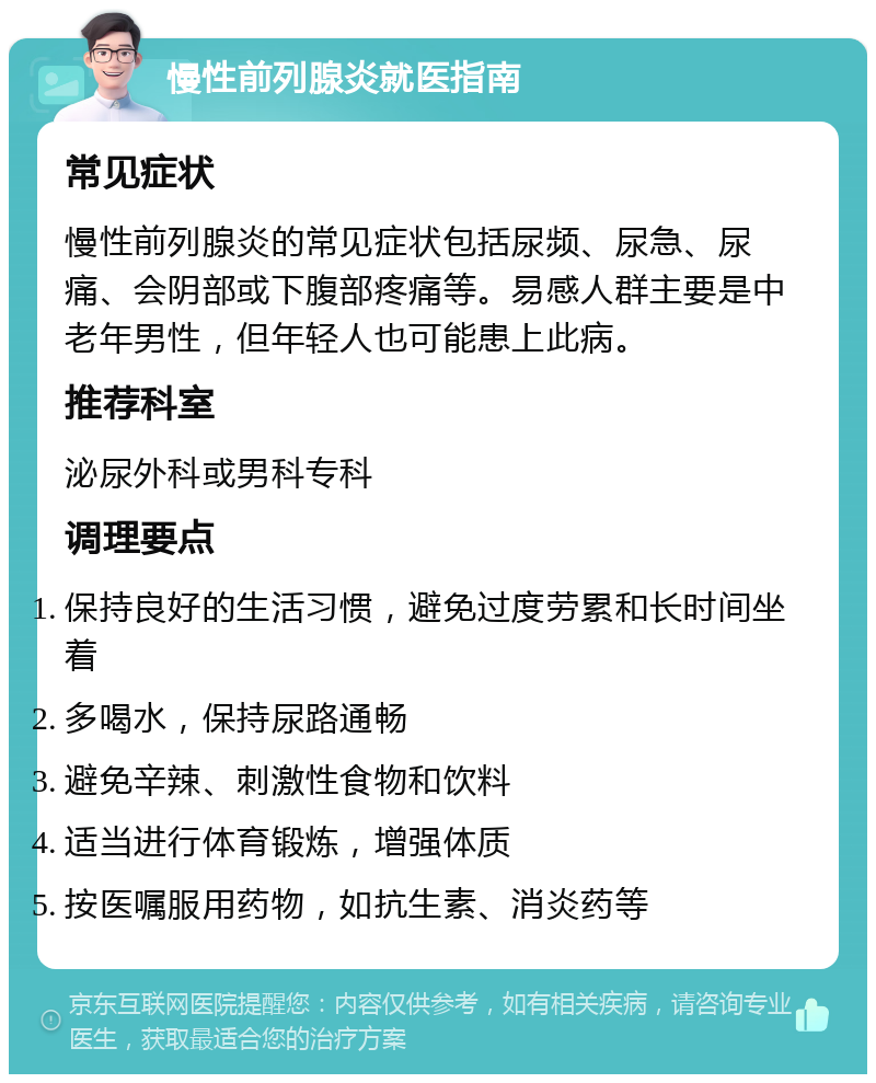 慢性前列腺炎就医指南 常见症状 慢性前列腺炎的常见症状包括尿频、尿急、尿痛、会阴部或下腹部疼痛等。易感人群主要是中老年男性，但年轻人也可能患上此病。 推荐科室 泌尿外科或男科专科 调理要点 保持良好的生活习惯，避免过度劳累和长时间坐着 多喝水，保持尿路通畅 避免辛辣、刺激性食物和饮料 适当进行体育锻炼，增强体质 按医嘱服用药物，如抗生素、消炎药等