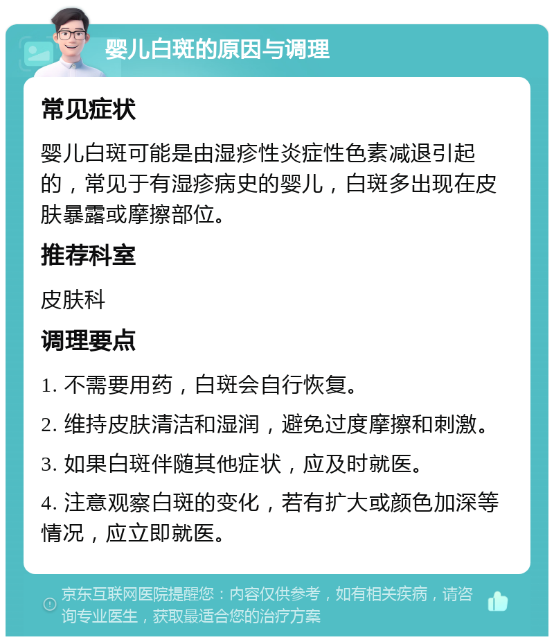 婴儿白斑的原因与调理 常见症状 婴儿白斑可能是由湿疹性炎症性色素减退引起的，常见于有湿疹病史的婴儿，白斑多出现在皮肤暴露或摩擦部位。 推荐科室 皮肤科 调理要点 1. 不需要用药，白斑会自行恢复。 2. 维持皮肤清洁和湿润，避免过度摩擦和刺激。 3. 如果白斑伴随其他症状，应及时就医。 4. 注意观察白斑的变化，若有扩大或颜色加深等情况，应立即就医。