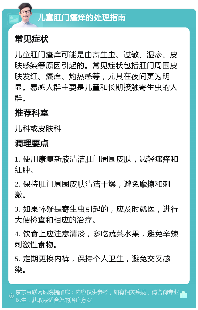 儿童肛门瘙痒的处理指南 常见症状 儿童肛门瘙痒可能是由寄生虫、过敏、湿疹、皮肤感染等原因引起的。常见症状包括肛门周围皮肤发红、瘙痒、灼热感等，尤其在夜间更为明显。易感人群主要是儿童和长期接触寄生虫的人群。 推荐科室 儿科或皮肤科 调理要点 1. 使用康复新液清洁肛门周围皮肤，减轻瘙痒和红肿。 2. 保持肛门周围皮肤清洁干燥，避免摩擦和刺激。 3. 如果怀疑是寄生虫引起的，应及时就医，进行大便检查和相应的治疗。 4. 饮食上应注意清淡，多吃蔬菜水果，避免辛辣刺激性食物。 5. 定期更换内裤，保持个人卫生，避免交叉感染。