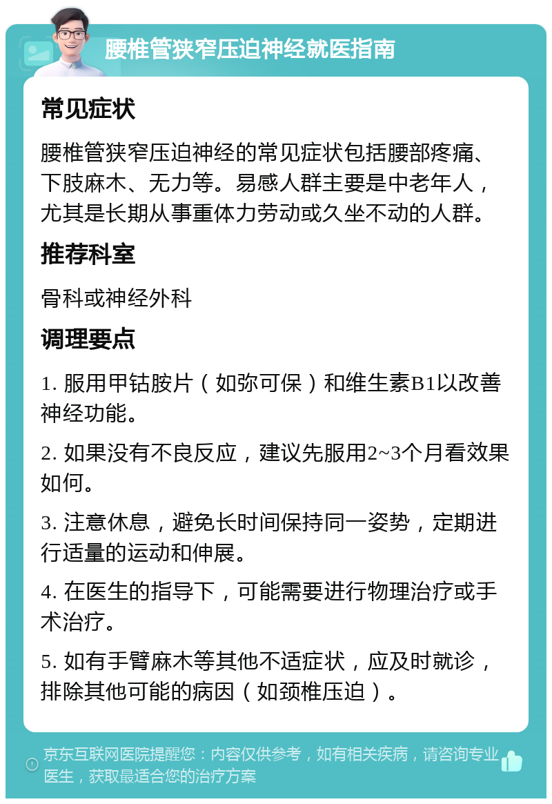 腰椎管狭窄压迫神经就医指南 常见症状 腰椎管狭窄压迫神经的常见症状包括腰部疼痛、下肢麻木、无力等。易感人群主要是中老年人，尤其是长期从事重体力劳动或久坐不动的人群。 推荐科室 骨科或神经外科 调理要点 1. 服用甲钴胺片（如弥可保）和维生素B1以改善神经功能。 2. 如果没有不良反应，建议先服用2~3个月看效果如何。 3. 注意休息，避免长时间保持同一姿势，定期进行适量的运动和伸展。 4. 在医生的指导下，可能需要进行物理治疗或手术治疗。 5. 如有手臂麻木等其他不适症状，应及时就诊，排除其他可能的病因（如颈椎压迫）。