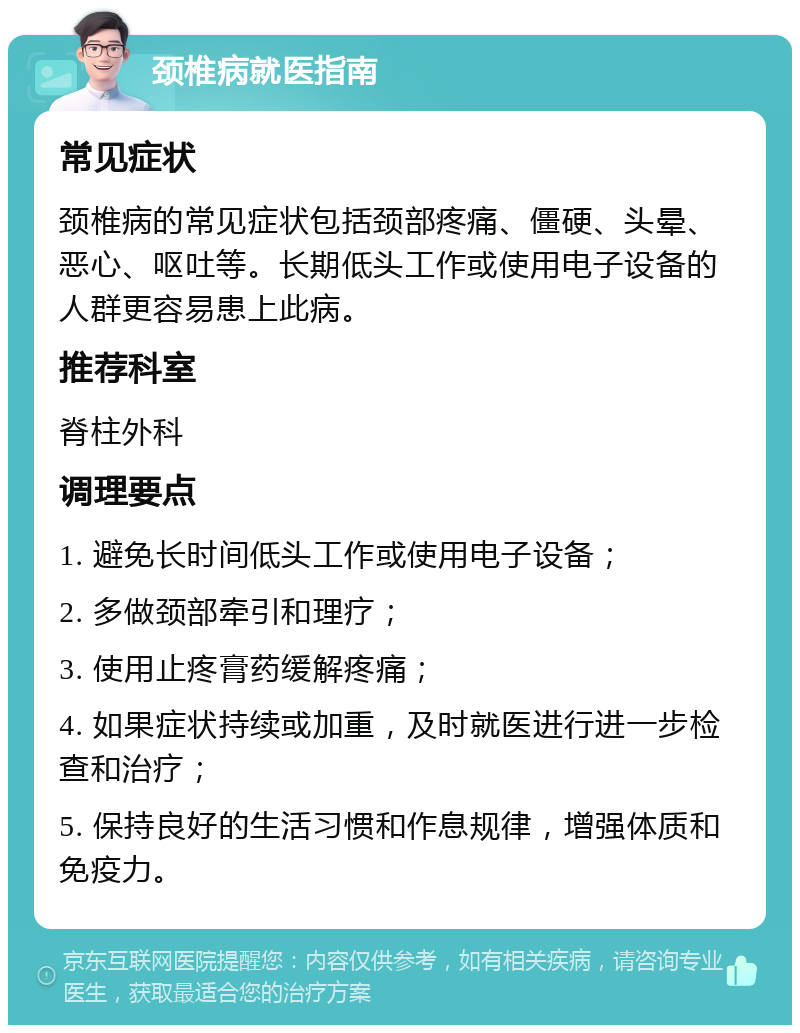 颈椎病就医指南 常见症状 颈椎病的常见症状包括颈部疼痛、僵硬、头晕、恶心、呕吐等。长期低头工作或使用电子设备的人群更容易患上此病。 推荐科室 脊柱外科 调理要点 1. 避免长时间低头工作或使用电子设备； 2. 多做颈部牵引和理疗； 3. 使用止疼膏药缓解疼痛； 4. 如果症状持续或加重，及时就医进行进一步检查和治疗； 5. 保持良好的生活习惯和作息规律，增强体质和免疫力。