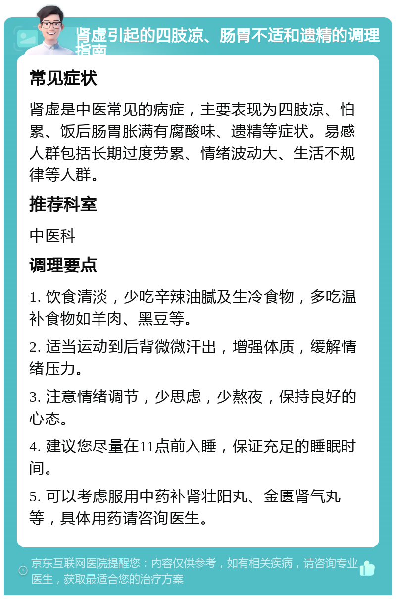 肾虚引起的四肢凉、肠胃不适和遗精的调理指南 常见症状 肾虚是中医常见的病症，主要表现为四肢凉、怕累、饭后肠胃胀满有腐酸味、遗精等症状。易感人群包括长期过度劳累、情绪波动大、生活不规律等人群。 推荐科室 中医科 调理要点 1. 饮食清淡，少吃辛辣油腻及生冷食物，多吃温补食物如羊肉、黑豆等。 2. 适当运动到后背微微汗出，增强体质，缓解情绪压力。 3. 注意情绪调节，少思虑，少熬夜，保持良好的心态。 4. 建议您尽量在11点前入睡，保证充足的睡眠时间。 5. 可以考虑服用中药补肾壮阳丸、金匮肾气丸等，具体用药请咨询医生。