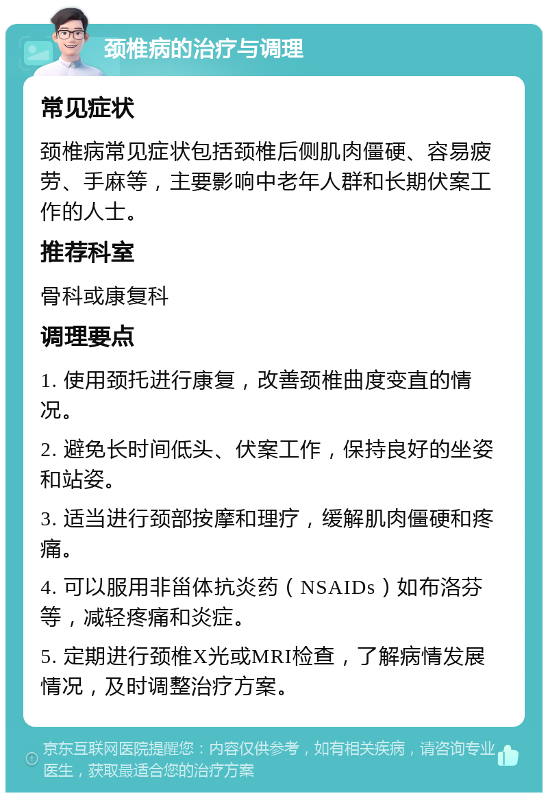 颈椎病的治疗与调理 常见症状 颈椎病常见症状包括颈椎后侧肌肉僵硬、容易疲劳、手麻等，主要影响中老年人群和长期伏案工作的人士。 推荐科室 骨科或康复科 调理要点 1. 使用颈托进行康复，改善颈椎曲度变直的情况。 2. 避免长时间低头、伏案工作，保持良好的坐姿和站姿。 3. 适当进行颈部按摩和理疗，缓解肌肉僵硬和疼痛。 4. 可以服用非甾体抗炎药（NSAIDs）如布洛芬等，减轻疼痛和炎症。 5. 定期进行颈椎X光或MRI检查，了解病情发展情况，及时调整治疗方案。