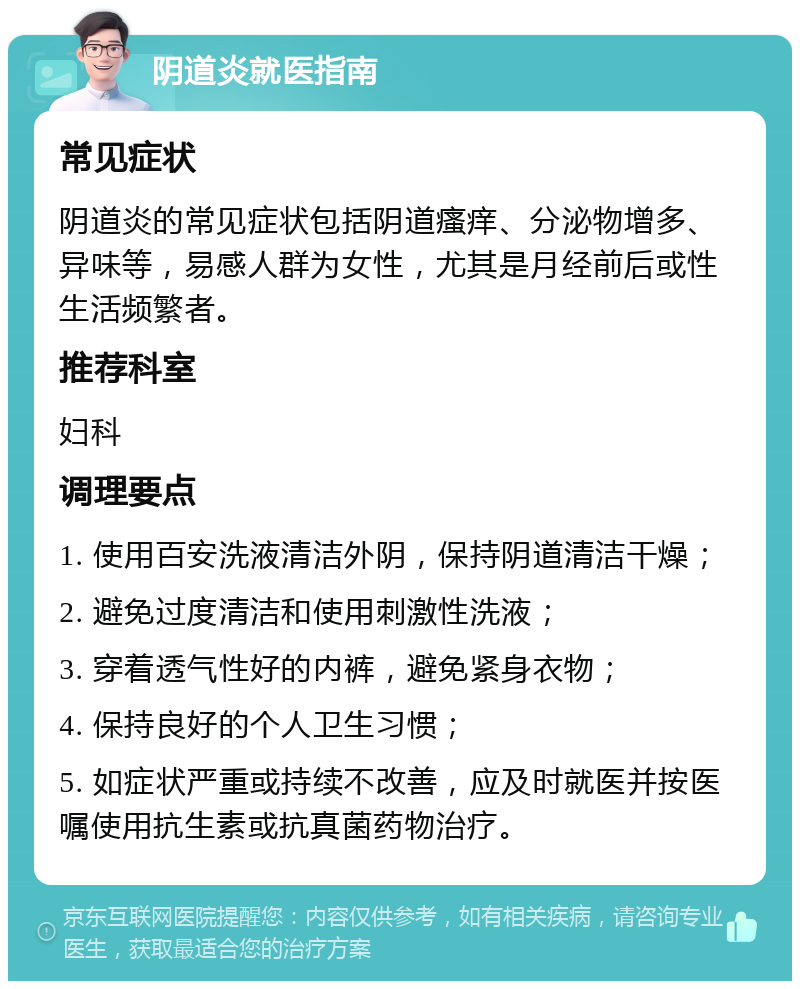 阴道炎就医指南 常见症状 阴道炎的常见症状包括阴道瘙痒、分泌物增多、异味等，易感人群为女性，尤其是月经前后或性生活频繁者。 推荐科室 妇科 调理要点 1. 使用百安洗液清洁外阴，保持阴道清洁干燥； 2. 避免过度清洁和使用刺激性洗液； 3. 穿着透气性好的内裤，避免紧身衣物； 4. 保持良好的个人卫生习惯； 5. 如症状严重或持续不改善，应及时就医并按医嘱使用抗生素或抗真菌药物治疗。