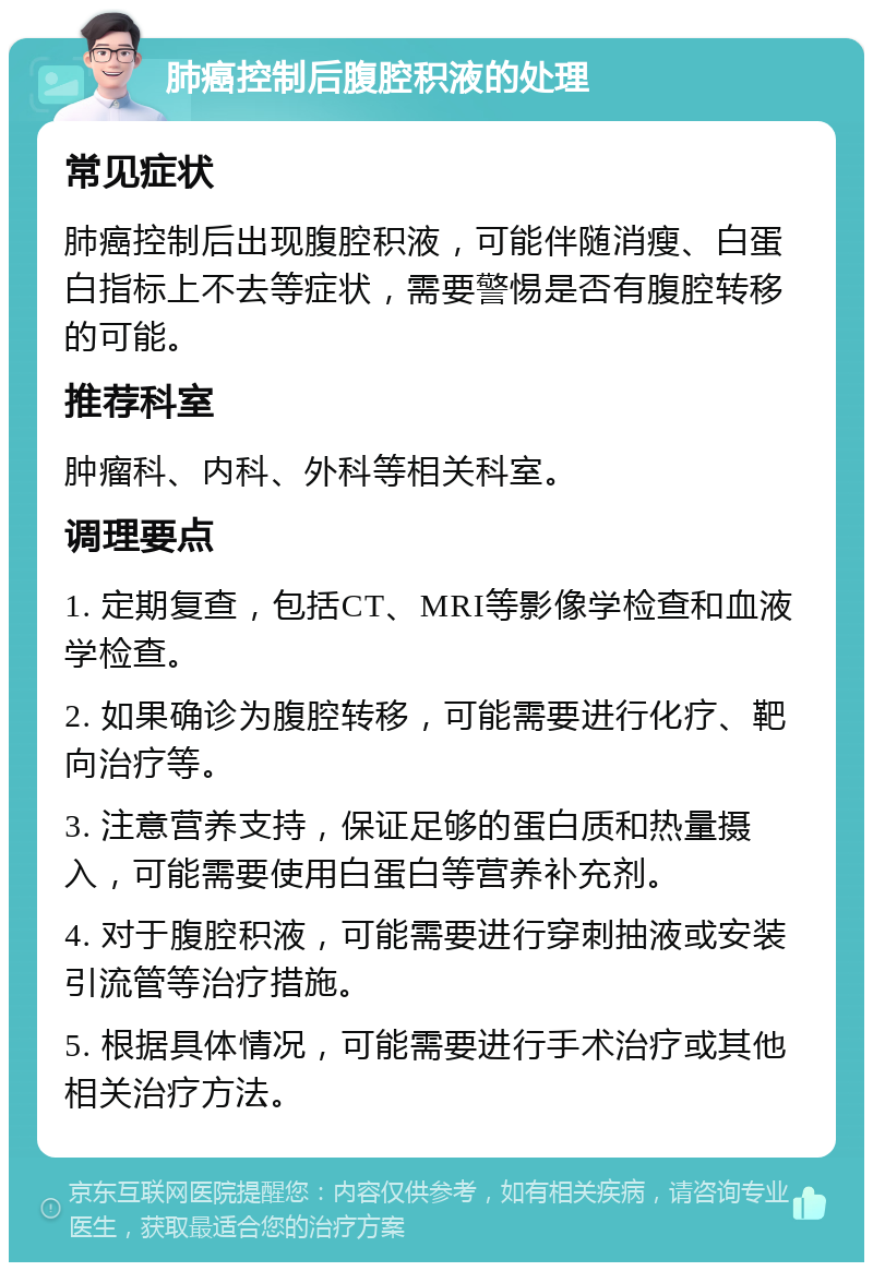 肺癌控制后腹腔积液的处理 常见症状 肺癌控制后出现腹腔积液，可能伴随消瘦、白蛋白指标上不去等症状，需要警惕是否有腹腔转移的可能。 推荐科室 肿瘤科、内科、外科等相关科室。 调理要点 1. 定期复查，包括CT、MRI等影像学检查和血液学检查。 2. 如果确诊为腹腔转移，可能需要进行化疗、靶向治疗等。 3. 注意营养支持，保证足够的蛋白质和热量摄入，可能需要使用白蛋白等营养补充剂。 4. 对于腹腔积液，可能需要进行穿刺抽液或安装引流管等治疗措施。 5. 根据具体情况，可能需要进行手术治疗或其他相关治疗方法。