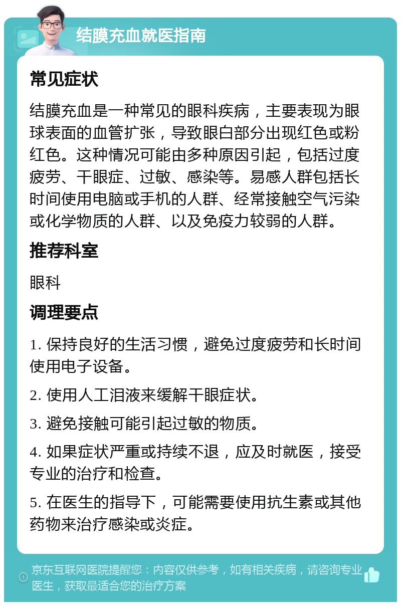 结膜充血就医指南 常见症状 结膜充血是一种常见的眼科疾病，主要表现为眼球表面的血管扩张，导致眼白部分出现红色或粉红色。这种情况可能由多种原因引起，包括过度疲劳、干眼症、过敏、感染等。易感人群包括长时间使用电脑或手机的人群、经常接触空气污染或化学物质的人群、以及免疫力较弱的人群。 推荐科室 眼科 调理要点 1. 保持良好的生活习惯，避免过度疲劳和长时间使用电子设备。 2. 使用人工泪液来缓解干眼症状。 3. 避免接触可能引起过敏的物质。 4. 如果症状严重或持续不退，应及时就医，接受专业的治疗和检查。 5. 在医生的指导下，可能需要使用抗生素或其他药物来治疗感染或炎症。