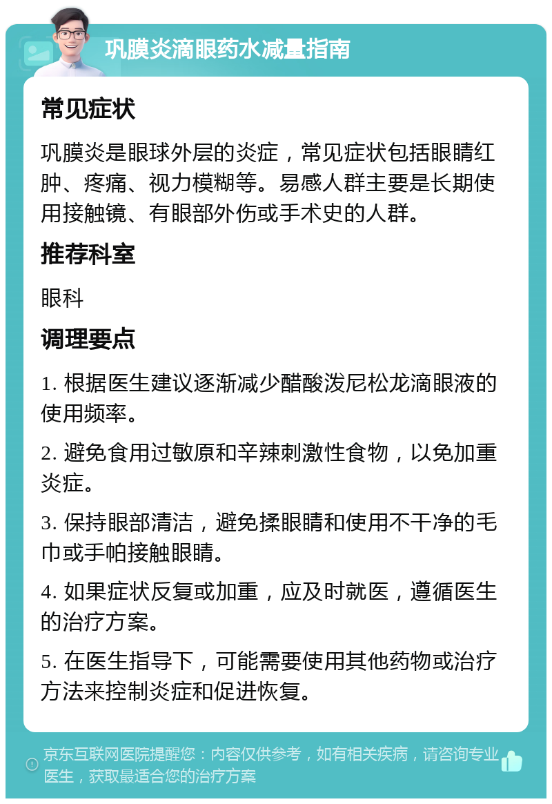 巩膜炎滴眼药水减量指南 常见症状 巩膜炎是眼球外层的炎症，常见症状包括眼睛红肿、疼痛、视力模糊等。易感人群主要是长期使用接触镜、有眼部外伤或手术史的人群。 推荐科室 眼科 调理要点 1. 根据医生建议逐渐减少醋酸泼尼松龙滴眼液的使用频率。 2. 避免食用过敏原和辛辣刺激性食物，以免加重炎症。 3. 保持眼部清洁，避免揉眼睛和使用不干净的毛巾或手帕接触眼睛。 4. 如果症状反复或加重，应及时就医，遵循医生的治疗方案。 5. 在医生指导下，可能需要使用其他药物或治疗方法来控制炎症和促进恢复。