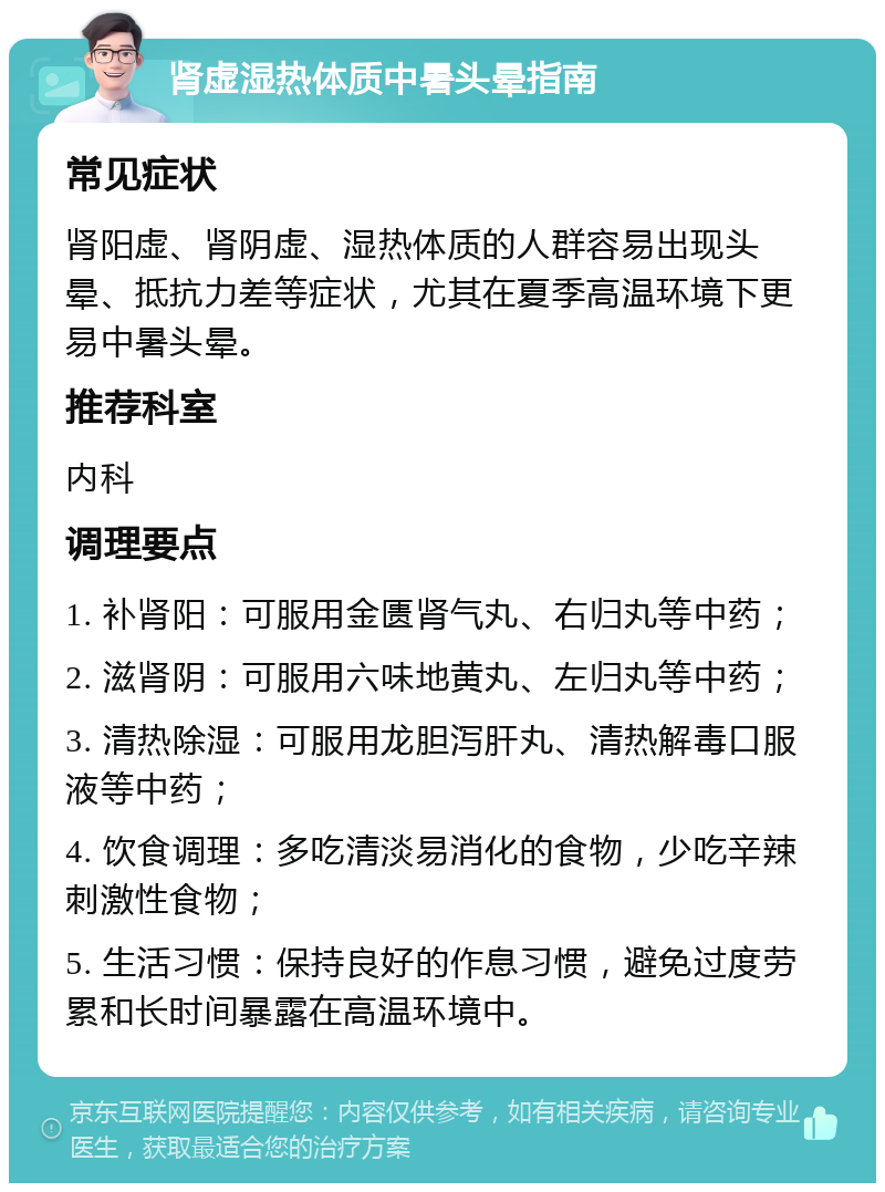 肾虚湿热体质中暑头晕指南 常见症状 肾阳虚、肾阴虚、湿热体质的人群容易出现头晕、抵抗力差等症状，尤其在夏季高温环境下更易中暑头晕。 推荐科室 内科 调理要点 1. 补肾阳：可服用金匮肾气丸、右归丸等中药； 2. 滋肾阴：可服用六味地黄丸、左归丸等中药； 3. 清热除湿：可服用龙胆泻肝丸、清热解毒口服液等中药； 4. 饮食调理：多吃清淡易消化的食物，少吃辛辣刺激性食物； 5. 生活习惯：保持良好的作息习惯，避免过度劳累和长时间暴露在高温环境中。