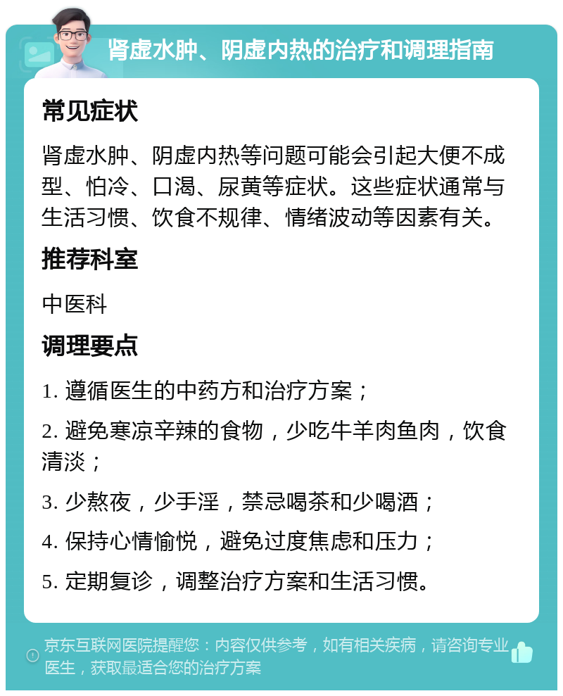 肾虚水肿、阴虚内热的治疗和调理指南 常见症状 肾虚水肿、阴虚内热等问题可能会引起大便不成型、怕冷、口渴、尿黄等症状。这些症状通常与生活习惯、饮食不规律、情绪波动等因素有关。 推荐科室 中医科 调理要点 1. 遵循医生的中药方和治疗方案； 2. 避免寒凉辛辣的食物，少吃牛羊肉鱼肉，饮食清淡； 3. 少熬夜，少手淫，禁忌喝茶和少喝酒； 4. 保持心情愉悦，避免过度焦虑和压力； 5. 定期复诊，调整治疗方案和生活习惯。