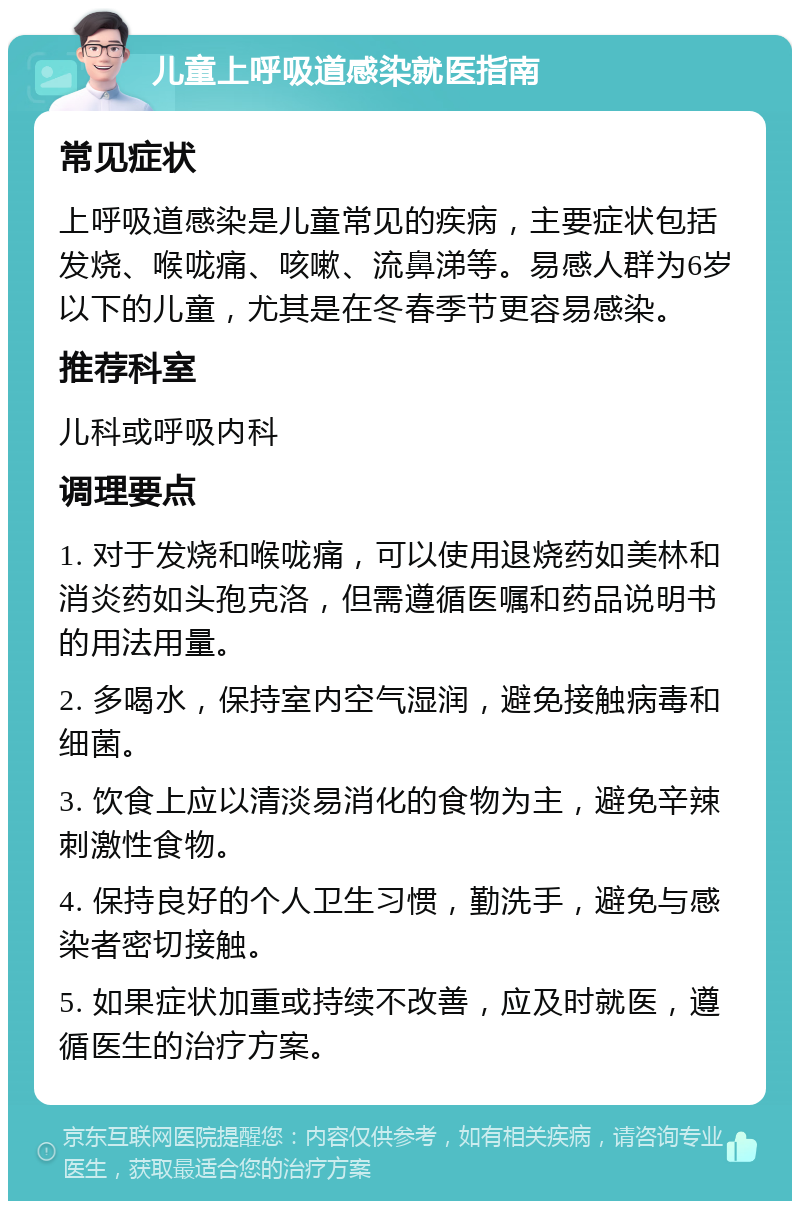 儿童上呼吸道感染就医指南 常见症状 上呼吸道感染是儿童常见的疾病，主要症状包括发烧、喉咙痛、咳嗽、流鼻涕等。易感人群为6岁以下的儿童，尤其是在冬春季节更容易感染。 推荐科室 儿科或呼吸内科 调理要点 1. 对于发烧和喉咙痛，可以使用退烧药如美林和消炎药如头孢克洛，但需遵循医嘱和药品说明书的用法用量。 2. 多喝水，保持室内空气湿润，避免接触病毒和细菌。 3. 饮食上应以清淡易消化的食物为主，避免辛辣刺激性食物。 4. 保持良好的个人卫生习惯，勤洗手，避免与感染者密切接触。 5. 如果症状加重或持续不改善，应及时就医，遵循医生的治疗方案。