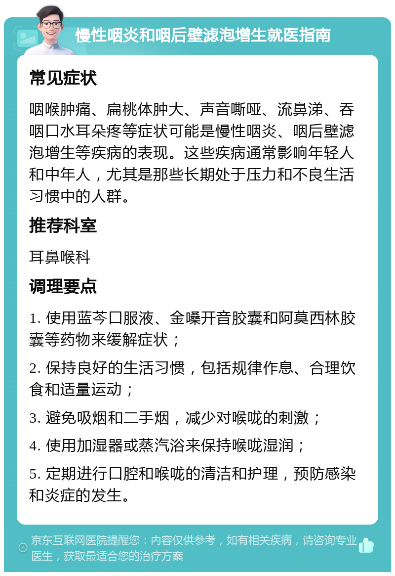 慢性咽炎和咽后壁滤泡增生就医指南 常见症状 咽喉肿痛、扁桃体肿大、声音嘶哑、流鼻涕、吞咽口水耳朵疼等症状可能是慢性咽炎、咽后壁滤泡增生等疾病的表现。这些疾病通常影响年轻人和中年人，尤其是那些长期处于压力和不良生活习惯中的人群。 推荐科室 耳鼻喉科 调理要点 1. 使用蓝芩口服液、金嗓开音胶囊和阿莫西林胶囊等药物来缓解症状； 2. 保持良好的生活习惯，包括规律作息、合理饮食和适量运动； 3. 避免吸烟和二手烟，减少对喉咙的刺激； 4. 使用加湿器或蒸汽浴来保持喉咙湿润； 5. 定期进行口腔和喉咙的清洁和护理，预防感染和炎症的发生。