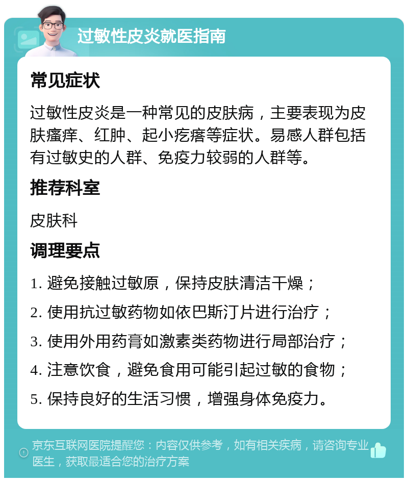 过敏性皮炎就医指南 常见症状 过敏性皮炎是一种常见的皮肤病，主要表现为皮肤瘙痒、红肿、起小疙瘩等症状。易感人群包括有过敏史的人群、免疫力较弱的人群等。 推荐科室 皮肤科 调理要点 1. 避免接触过敏原，保持皮肤清洁干燥； 2. 使用抗过敏药物如依巴斯汀片进行治疗； 3. 使用外用药膏如激素类药物进行局部治疗； 4. 注意饮食，避免食用可能引起过敏的食物； 5. 保持良好的生活习惯，增强身体免疫力。