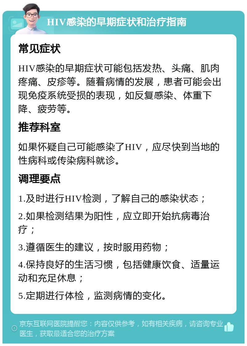 HIV感染的早期症状和治疗指南 常见症状 HIV感染的早期症状可能包括发热、头痛、肌肉疼痛、皮疹等。随着病情的发展，患者可能会出现免疫系统受损的表现，如反复感染、体重下降、疲劳等。 推荐科室 如果怀疑自己可能感染了HIV，应尽快到当地的性病科或传染病科就诊。 调理要点 1.及时进行HIV检测，了解自己的感染状态； 2.如果检测结果为阳性，应立即开始抗病毒治疗； 3.遵循医生的建议，按时服用药物； 4.保持良好的生活习惯，包括健康饮食、适量运动和充足休息； 5.定期进行体检，监测病情的变化。