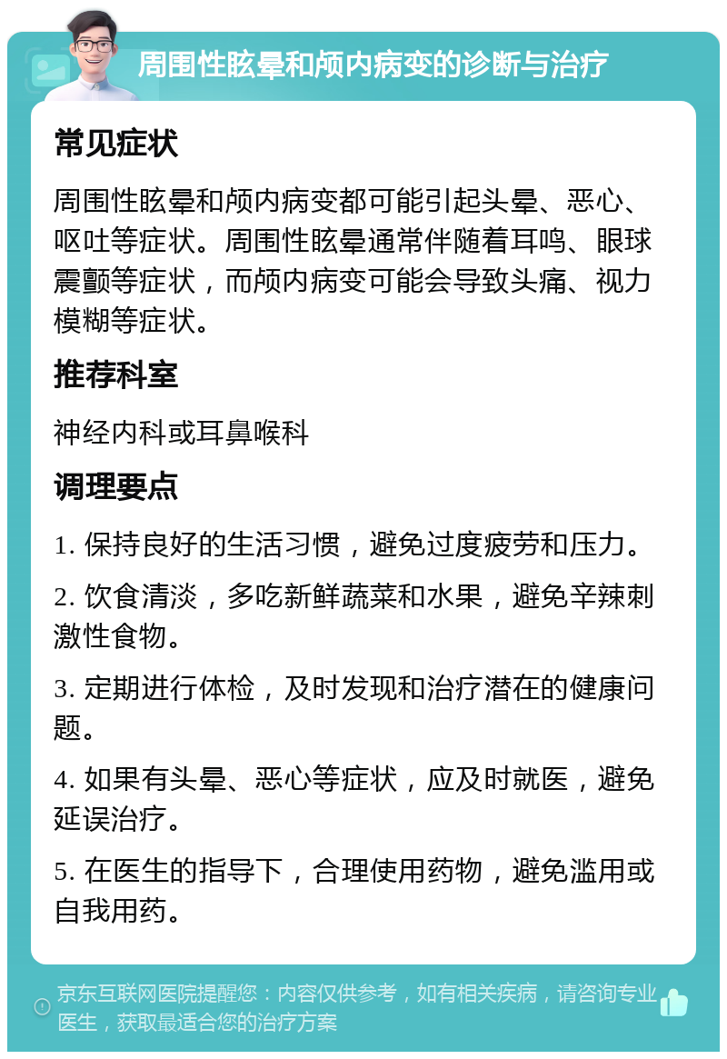 周围性眩晕和颅内病变的诊断与治疗 常见症状 周围性眩晕和颅内病变都可能引起头晕、恶心、呕吐等症状。周围性眩晕通常伴随着耳鸣、眼球震颤等症状，而颅内病变可能会导致头痛、视力模糊等症状。 推荐科室 神经内科或耳鼻喉科 调理要点 1. 保持良好的生活习惯，避免过度疲劳和压力。 2. 饮食清淡，多吃新鲜蔬菜和水果，避免辛辣刺激性食物。 3. 定期进行体检，及时发现和治疗潜在的健康问题。 4. 如果有头晕、恶心等症状，应及时就医，避免延误治疗。 5. 在医生的指导下，合理使用药物，避免滥用或自我用药。