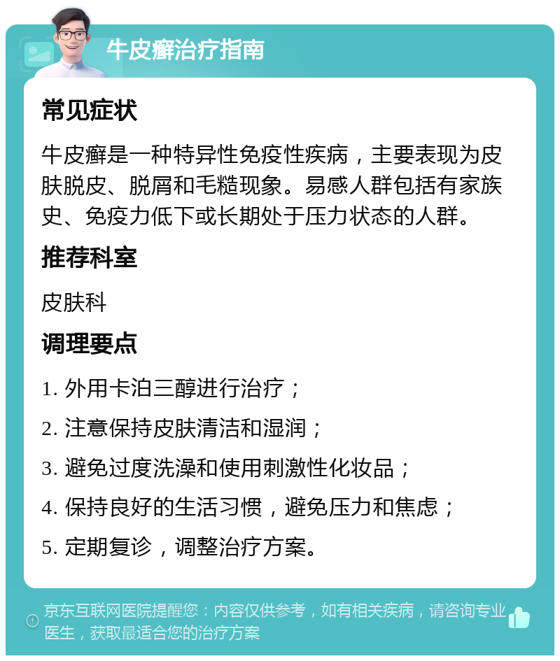 牛皮癣治疗指南 常见症状 牛皮癣是一种特异性免疫性疾病，主要表现为皮肤脱皮、脱屑和毛糙现象。易感人群包括有家族史、免疫力低下或长期处于压力状态的人群。 推荐科室 皮肤科 调理要点 1. 外用卡泊三醇进行治疗； 2. 注意保持皮肤清洁和湿润； 3. 避免过度洗澡和使用刺激性化妆品； 4. 保持良好的生活习惯，避免压力和焦虑； 5. 定期复诊，调整治疗方案。