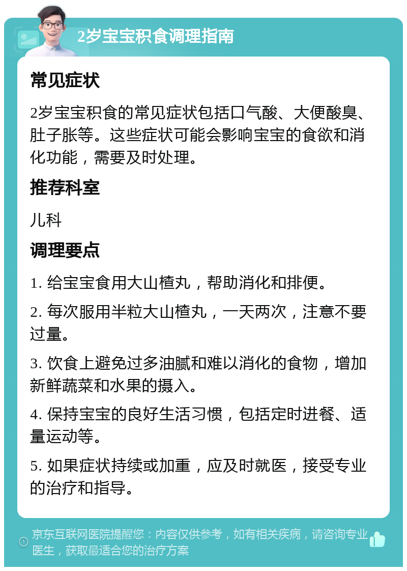 2岁宝宝积食调理指南 常见症状 2岁宝宝积食的常见症状包括口气酸、大便酸臭、肚子胀等。这些症状可能会影响宝宝的食欲和消化功能，需要及时处理。 推荐科室 儿科 调理要点 1. 给宝宝食用大山楂丸，帮助消化和排便。 2. 每次服用半粒大山楂丸，一天两次，注意不要过量。 3. 饮食上避免过多油腻和难以消化的食物，增加新鲜蔬菜和水果的摄入。 4. 保持宝宝的良好生活习惯，包括定时进餐、适量运动等。 5. 如果症状持续或加重，应及时就医，接受专业的治疗和指导。