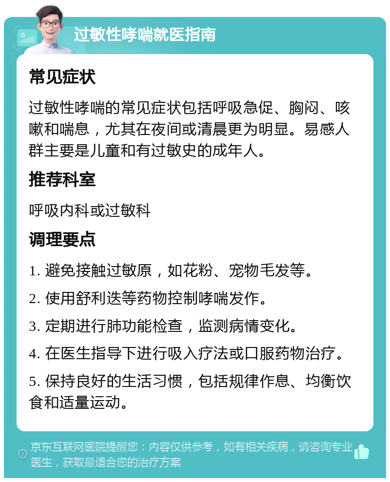 过敏性哮喘就医指南 常见症状 过敏性哮喘的常见症状包括呼吸急促、胸闷、咳嗽和喘息，尤其在夜间或清晨更为明显。易感人群主要是儿童和有过敏史的成年人。 推荐科室 呼吸内科或过敏科 调理要点 1. 避免接触过敏原，如花粉、宠物毛发等。 2. 使用舒利迭等药物控制哮喘发作。 3. 定期进行肺功能检查，监测病情变化。 4. 在医生指导下进行吸入疗法或口服药物治疗。 5. 保持良好的生活习惯，包括规律作息、均衡饮食和适量运动。