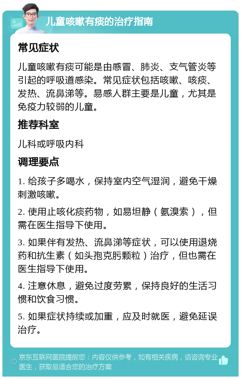 儿童咳嗽有痰的治疗指南 常见症状 儿童咳嗽有痰可能是由感冒、肺炎、支气管炎等引起的呼吸道感染。常见症状包括咳嗽、咳痰、发热、流鼻涕等。易感人群主要是儿童，尤其是免疫力较弱的儿童。 推荐科室 儿科或呼吸内科 调理要点 1. 给孩子多喝水，保持室内空气湿润，避免干燥刺激咳嗽。 2. 使用止咳化痰药物，如易坦静（氨溴索），但需在医生指导下使用。 3. 如果伴有发热、流鼻涕等症状，可以使用退烧药和抗生素（如头孢克肟颗粒）治疗，但也需在医生指导下使用。 4. 注意休息，避免过度劳累，保持良好的生活习惯和饮食习惯。 5. 如果症状持续或加重，应及时就医，避免延误治疗。