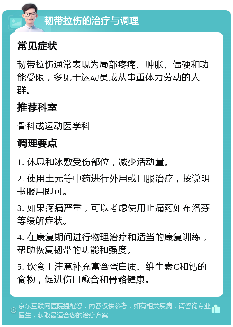 韧带拉伤的治疗与调理 常见症状 韧带拉伤通常表现为局部疼痛、肿胀、僵硬和功能受限，多见于运动员或从事重体力劳动的人群。 推荐科室 骨科或运动医学科 调理要点 1. 休息和冰敷受伤部位，减少活动量。 2. 使用土元等中药进行外用或口服治疗，按说明书服用即可。 3. 如果疼痛严重，可以考虑使用止痛药如布洛芬等缓解症状。 4. 在康复期间进行物理治疗和适当的康复训练，帮助恢复韧带的功能和强度。 5. 饮食上注意补充富含蛋白质、维生素C和钙的食物，促进伤口愈合和骨骼健康。