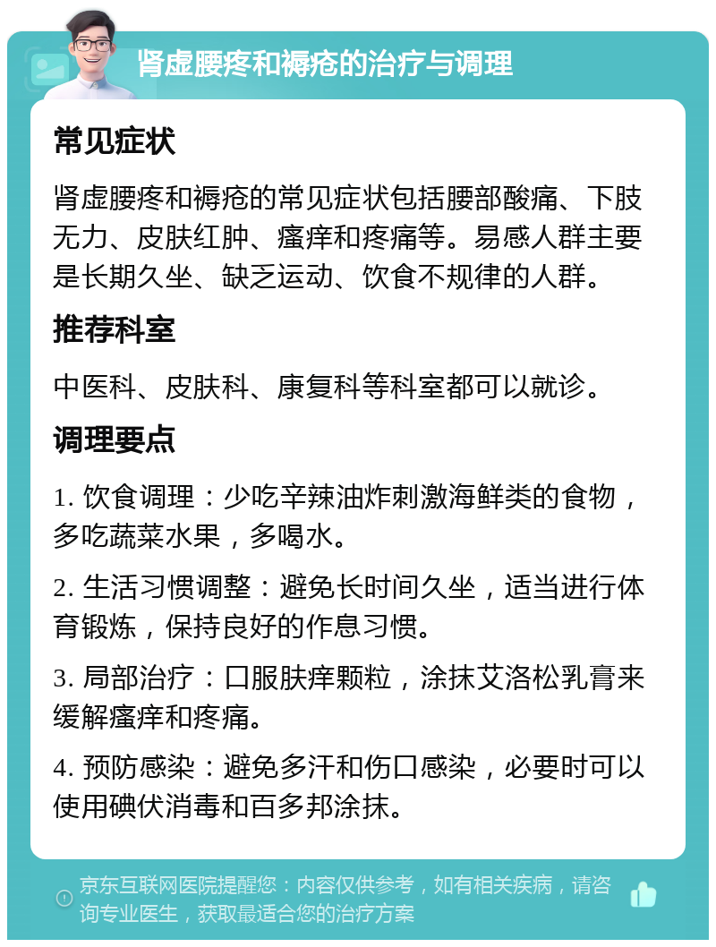 肾虚腰疼和褥疮的治疗与调理 常见症状 肾虚腰疼和褥疮的常见症状包括腰部酸痛、下肢无力、皮肤红肿、瘙痒和疼痛等。易感人群主要是长期久坐、缺乏运动、饮食不规律的人群。 推荐科室 中医科、皮肤科、康复科等科室都可以就诊。 调理要点 1. 饮食调理：少吃辛辣油炸刺激海鲜类的食物，多吃蔬菜水果，多喝水。 2. 生活习惯调整：避免长时间久坐，适当进行体育锻炼，保持良好的作息习惯。 3. 局部治疗：口服肤痒颗粒，涂抹艾洛松乳膏来缓解瘙痒和疼痛。 4. 预防感染：避免多汗和伤口感染，必要时可以使用碘伏消毒和百多邦涂抹。