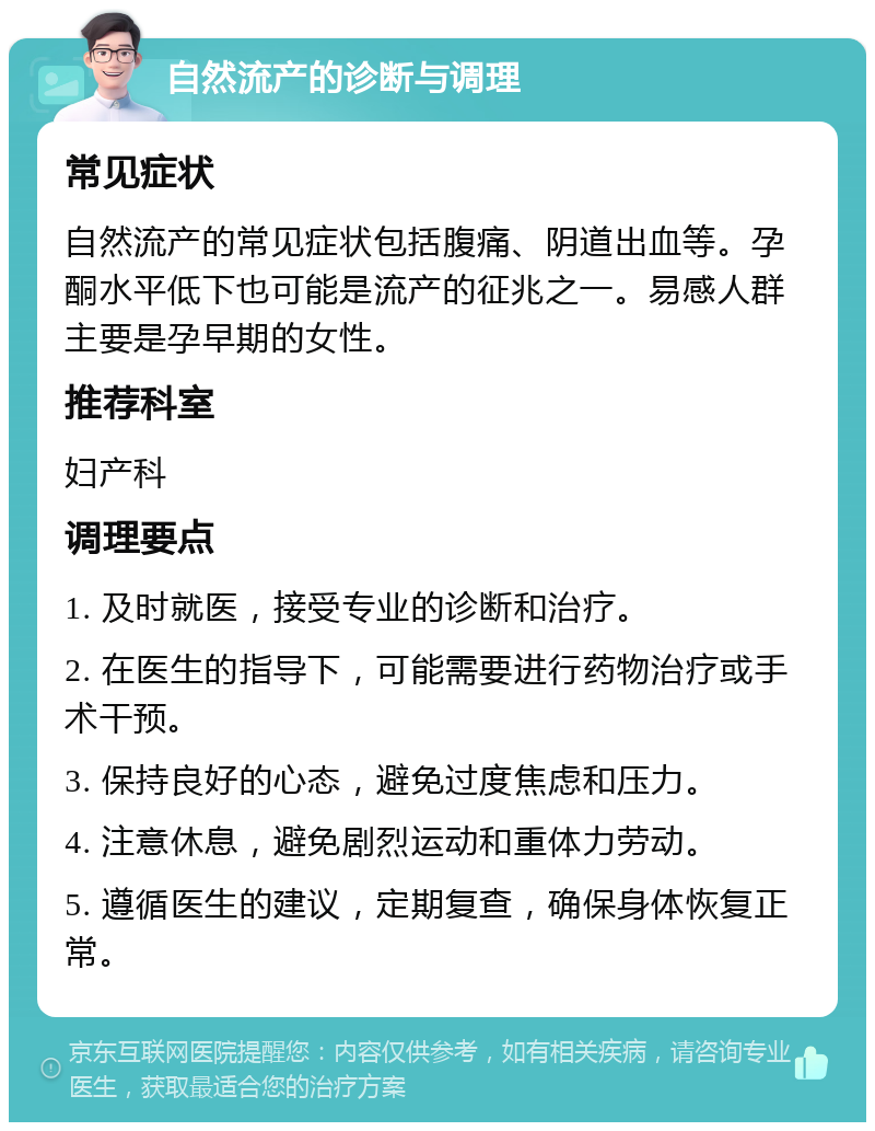 自然流产的诊断与调理 常见症状 自然流产的常见症状包括腹痛、阴道出血等。孕酮水平低下也可能是流产的征兆之一。易感人群主要是孕早期的女性。 推荐科室 妇产科 调理要点 1. 及时就医，接受专业的诊断和治疗。 2. 在医生的指导下，可能需要进行药物治疗或手术干预。 3. 保持良好的心态，避免过度焦虑和压力。 4. 注意休息，避免剧烈运动和重体力劳动。 5. 遵循医生的建议，定期复查，确保身体恢复正常。