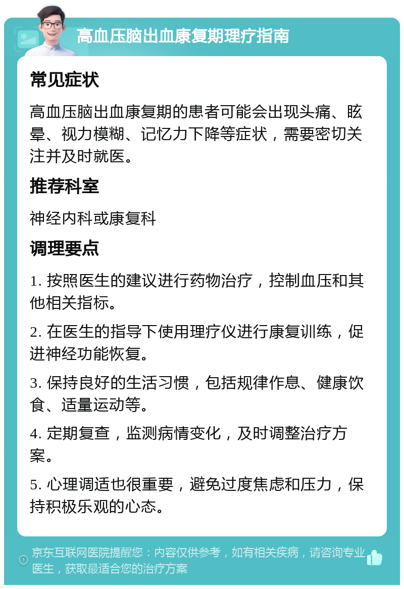 高血压脑出血康复期理疗指南 常见症状 高血压脑出血康复期的患者可能会出现头痛、眩晕、视力模糊、记忆力下降等症状，需要密切关注并及时就医。 推荐科室 神经内科或康复科 调理要点 1. 按照医生的建议进行药物治疗，控制血压和其他相关指标。 2. 在医生的指导下使用理疗仪进行康复训练，促进神经功能恢复。 3. 保持良好的生活习惯，包括规律作息、健康饮食、适量运动等。 4. 定期复查，监测病情变化，及时调整治疗方案。 5. 心理调适也很重要，避免过度焦虑和压力，保持积极乐观的心态。