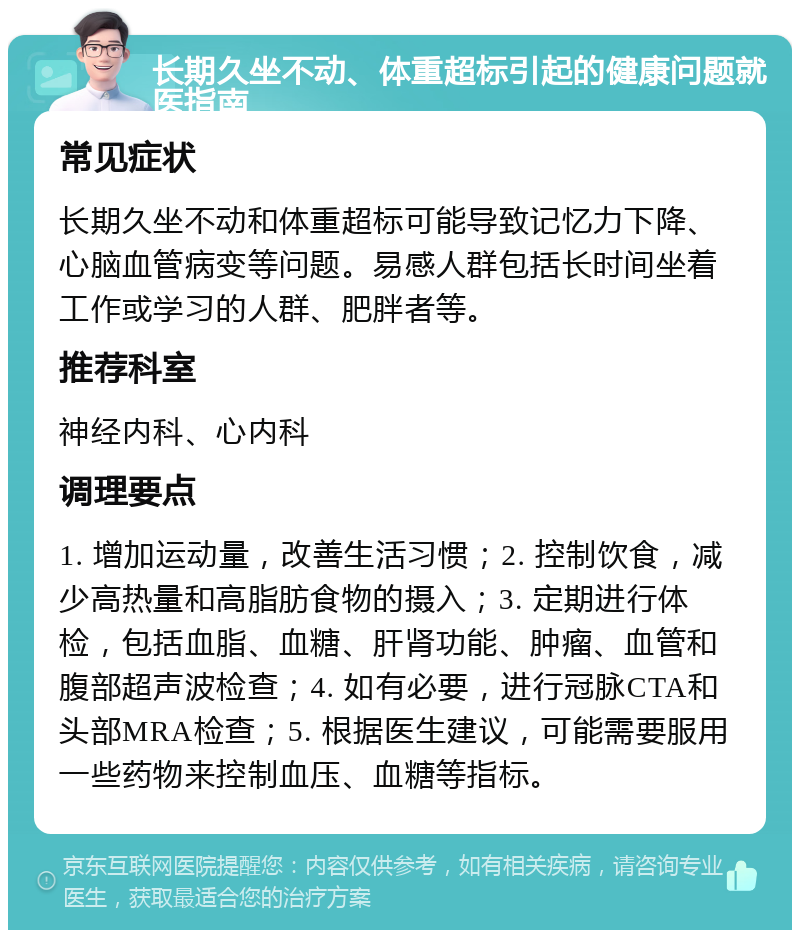 长期久坐不动、体重超标引起的健康问题就医指南 常见症状 长期久坐不动和体重超标可能导致记忆力下降、心脑血管病变等问题。易感人群包括长时间坐着工作或学习的人群、肥胖者等。 推荐科室 神经内科、心内科 调理要点 1. 增加运动量，改善生活习惯；2. 控制饮食，减少高热量和高脂肪食物的摄入；3. 定期进行体检，包括血脂、血糖、肝肾功能、肿瘤、血管和腹部超声波检查；4. 如有必要，进行冠脉CTA和头部MRA检查；5. 根据医生建议，可能需要服用一些药物来控制血压、血糖等指标。