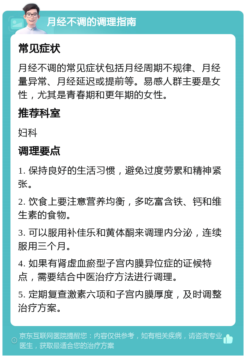 月经不调的调理指南 常见症状 月经不调的常见症状包括月经周期不规律、月经量异常、月经延迟或提前等。易感人群主要是女性，尤其是青春期和更年期的女性。 推荐科室 妇科 调理要点 1. 保持良好的生活习惯，避免过度劳累和精神紧张。 2. 饮食上要注意营养均衡，多吃富含铁、钙和维生素的食物。 3. 可以服用补佳乐和黄体酮来调理内分泌，连续服用三个月。 4. 如果有肾虚血瘀型子宫内膜异位症的证候特点，需要结合中医治疗方法进行调理。 5. 定期复查激素六项和子宫内膜厚度，及时调整治疗方案。