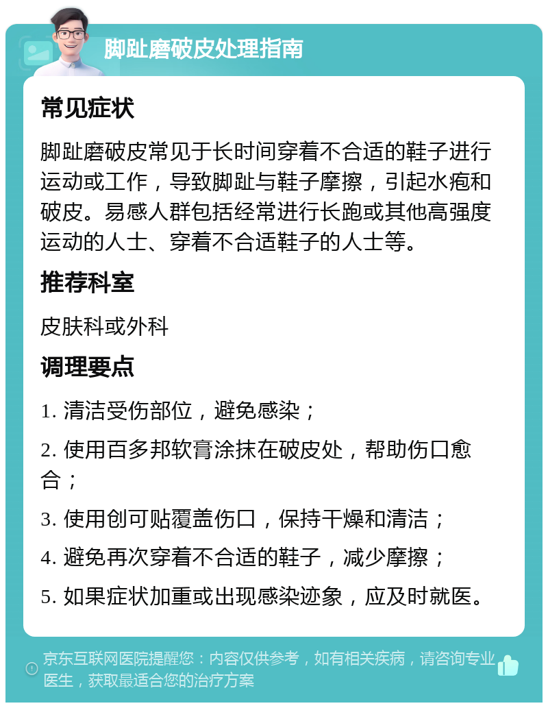 脚趾磨破皮处理指南 常见症状 脚趾磨破皮常见于长时间穿着不合适的鞋子进行运动或工作，导致脚趾与鞋子摩擦，引起水疱和破皮。易感人群包括经常进行长跑或其他高强度运动的人士、穿着不合适鞋子的人士等。 推荐科室 皮肤科或外科 调理要点 1. 清洁受伤部位，避免感染； 2. 使用百多邦软膏涂抹在破皮处，帮助伤口愈合； 3. 使用创可贴覆盖伤口，保持干燥和清洁； 4. 避免再次穿着不合适的鞋子，减少摩擦； 5. 如果症状加重或出现感染迹象，应及时就医。