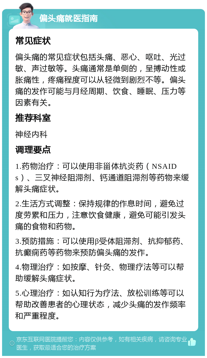 偏头痛就医指南 常见症状 偏头痛的常见症状包括头痛、恶心、呕吐、光过敏、声过敏等。头痛通常是单侧的，呈搏动性或胀痛性，疼痛程度可以从轻微到剧烈不等。偏头痛的发作可能与月经周期、饮食、睡眠、压力等因素有关。 推荐科室 神经内科 调理要点 1.药物治疗：可以使用非甾体抗炎药（NSAIDs）、三叉神经阻滞剂、钙通道阻滞剂等药物来缓解头痛症状。 2.生活方式调整：保持规律的作息时间，避免过度劳累和压力，注意饮食健康，避免可能引发头痛的食物和药物。 3.预防措施：可以使用β受体阻滞剂、抗抑郁药、抗癫痫药等药物来预防偏头痛的发作。 4.物理治疗：如按摩、针灸、物理疗法等可以帮助缓解头痛症状。 5.心理治疗：如认知行为疗法、放松训练等可以帮助改善患者的心理状态，减少头痛的发作频率和严重程度。