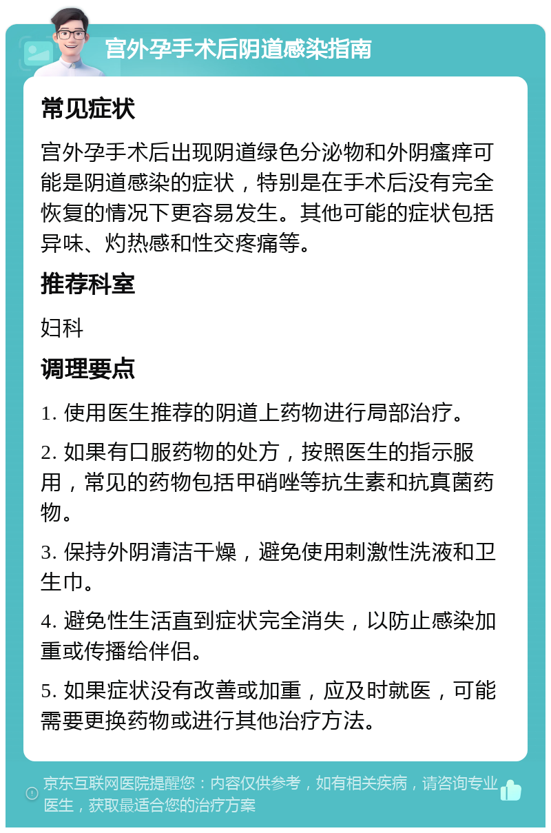 宫外孕手术后阴道感染指南 常见症状 宫外孕手术后出现阴道绿色分泌物和外阴瘙痒可能是阴道感染的症状，特别是在手术后没有完全恢复的情况下更容易发生。其他可能的症状包括异味、灼热感和性交疼痛等。 推荐科室 妇科 调理要点 1. 使用医生推荐的阴道上药物进行局部治疗。 2. 如果有口服药物的处方，按照医生的指示服用，常见的药物包括甲硝唑等抗生素和抗真菌药物。 3. 保持外阴清洁干燥，避免使用刺激性洗液和卫生巾。 4. 避免性生活直到症状完全消失，以防止感染加重或传播给伴侣。 5. 如果症状没有改善或加重，应及时就医，可能需要更换药物或进行其他治疗方法。