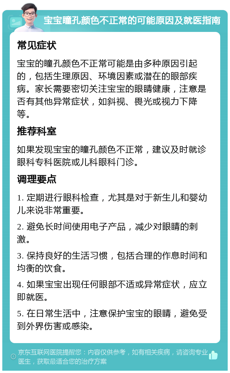 宝宝瞳孔颜色不正常的可能原因及就医指南 常见症状 宝宝的瞳孔颜色不正常可能是由多种原因引起的，包括生理原因、环境因素或潜在的眼部疾病。家长需要密切关注宝宝的眼睛健康，注意是否有其他异常症状，如斜视、畏光或视力下降等。 推荐科室 如果发现宝宝的瞳孔颜色不正常，建议及时就诊眼科专科医院或儿科眼科门诊。 调理要点 1. 定期进行眼科检查，尤其是对于新生儿和婴幼儿来说非常重要。 2. 避免长时间使用电子产品，减少对眼睛的刺激。 3. 保持良好的生活习惯，包括合理的作息时间和均衡的饮食。 4. 如果宝宝出现任何眼部不适或异常症状，应立即就医。 5. 在日常生活中，注意保护宝宝的眼睛，避免受到外界伤害或感染。