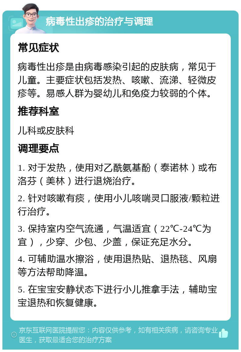 病毒性出疹的治疗与调理 常见症状 病毒性出疹是由病毒感染引起的皮肤病，常见于儿童。主要症状包括发热、咳嗽、流涕、轻微皮疹等。易感人群为婴幼儿和免疫力较弱的个体。 推荐科室 儿科或皮肤科 调理要点 1. 对于发热，使用对乙酰氨基酚（泰诺林）或布洛芬（美林）进行退烧治疗。 2. 针对咳嗽有痰，使用小儿咳喘灵口服液/颗粒进行治疗。 3. 保持室内空气流通，气温适宜（22℃-24℃为宜），少穿、少包、少盖，保证充足水分。 4. 可辅助温水擦浴，使用退热贴、退热毯、风扇等方法帮助降温。 5. 在宝宝安静状态下进行小儿推拿手法，辅助宝宝退热和恢复健康。