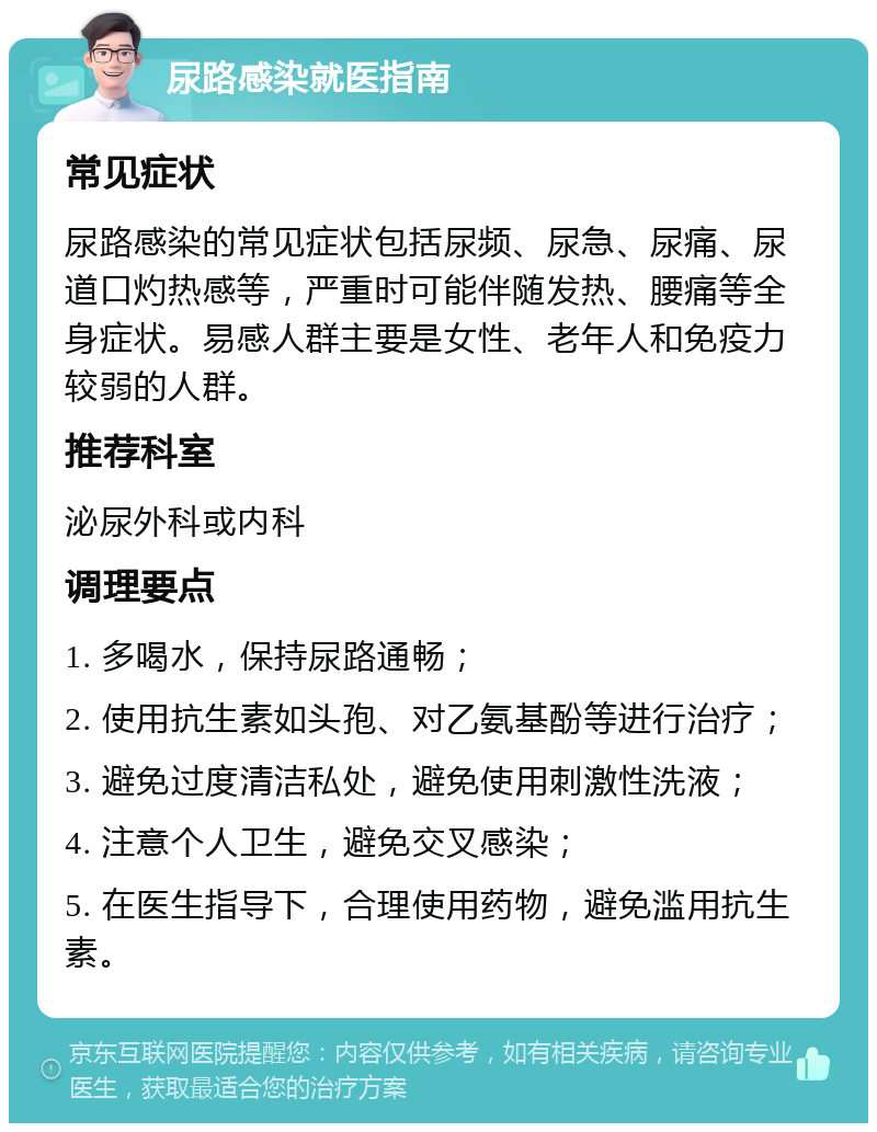 尿路感染就医指南 常见症状 尿路感染的常见症状包括尿频、尿急、尿痛、尿道口灼热感等，严重时可能伴随发热、腰痛等全身症状。易感人群主要是女性、老年人和免疫力较弱的人群。 推荐科室 泌尿外科或内科 调理要点 1. 多喝水，保持尿路通畅； 2. 使用抗生素如头孢、对乙氨基酚等进行治疗； 3. 避免过度清洁私处，避免使用刺激性洗液； 4. 注意个人卫生，避免交叉感染； 5. 在医生指导下，合理使用药物，避免滥用抗生素。