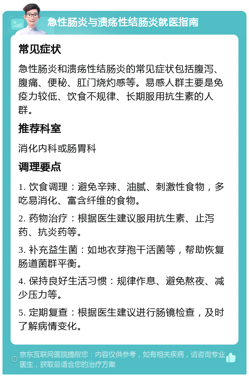 急性肠炎与溃疡性结肠炎就医指南 常见症状 急性肠炎和溃疡性结肠炎的常见症状包括腹泻、腹痛、便秘、肛门烧灼感等。易感人群主要是免疫力较低、饮食不规律、长期服用抗生素的人群。 推荐科室 消化内科或肠胃科 调理要点 1. 饮食调理：避免辛辣、油腻、刺激性食物，多吃易消化、富含纤维的食物。 2. 药物治疗：根据医生建议服用抗生素、止泻药、抗炎药等。 3. 补充益生菌：如地衣芽孢干活菌等，帮助恢复肠道菌群平衡。 4. 保持良好生活习惯：规律作息、避免熬夜、减少压力等。 5. 定期复查：根据医生建议进行肠镜检查，及时了解病情变化。