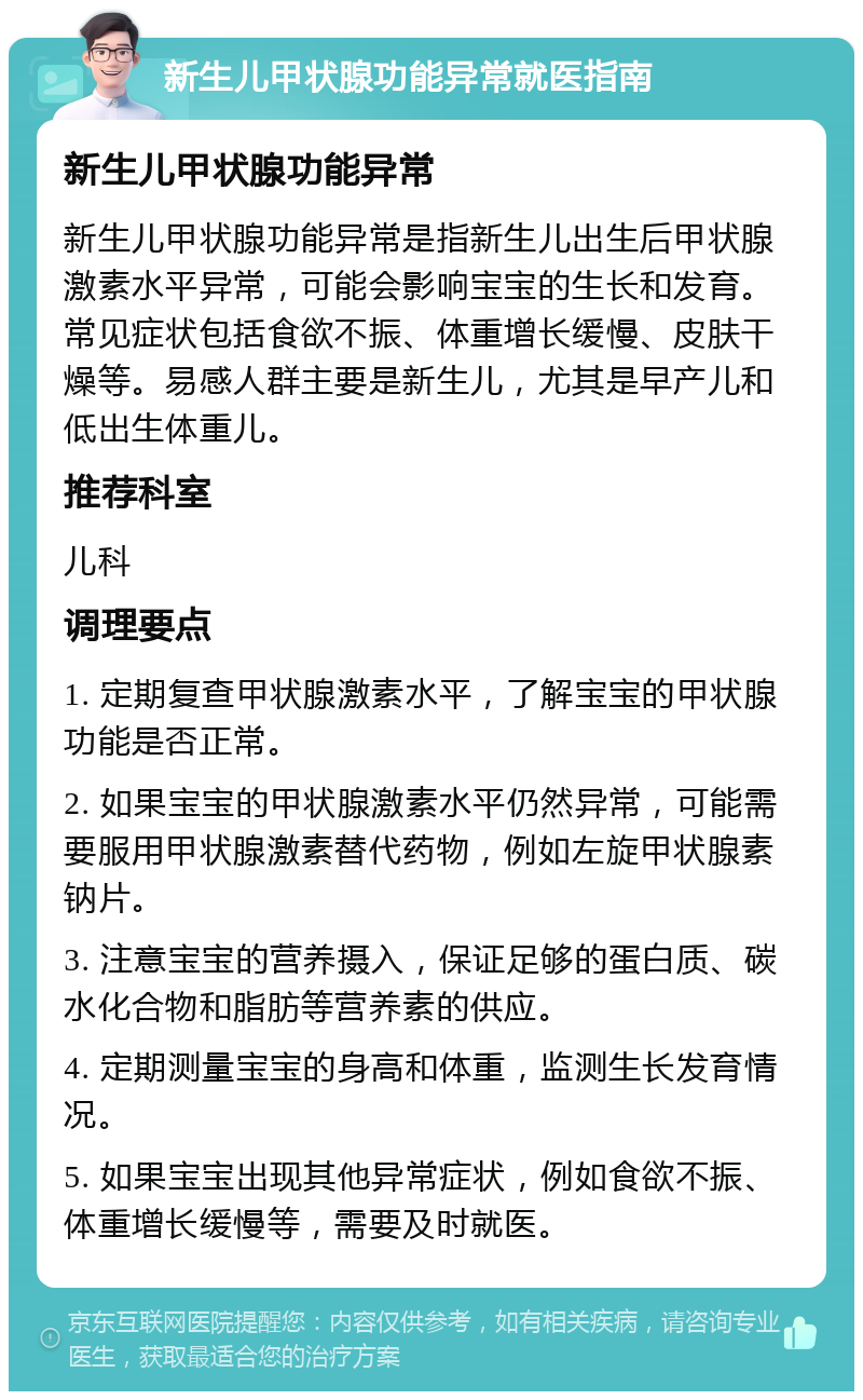 新生儿甲状腺功能异常就医指南 新生儿甲状腺功能异常 新生儿甲状腺功能异常是指新生儿出生后甲状腺激素水平异常，可能会影响宝宝的生长和发育。常见症状包括食欲不振、体重增长缓慢、皮肤干燥等。易感人群主要是新生儿，尤其是早产儿和低出生体重儿。 推荐科室 儿科 调理要点 1. 定期复查甲状腺激素水平，了解宝宝的甲状腺功能是否正常。 2. 如果宝宝的甲状腺激素水平仍然异常，可能需要服用甲状腺激素替代药物，例如左旋甲状腺素钠片。 3. 注意宝宝的营养摄入，保证足够的蛋白质、碳水化合物和脂肪等营养素的供应。 4. 定期测量宝宝的身高和体重，监测生长发育情况。 5. 如果宝宝出现其他异常症状，例如食欲不振、体重增长缓慢等，需要及时就医。