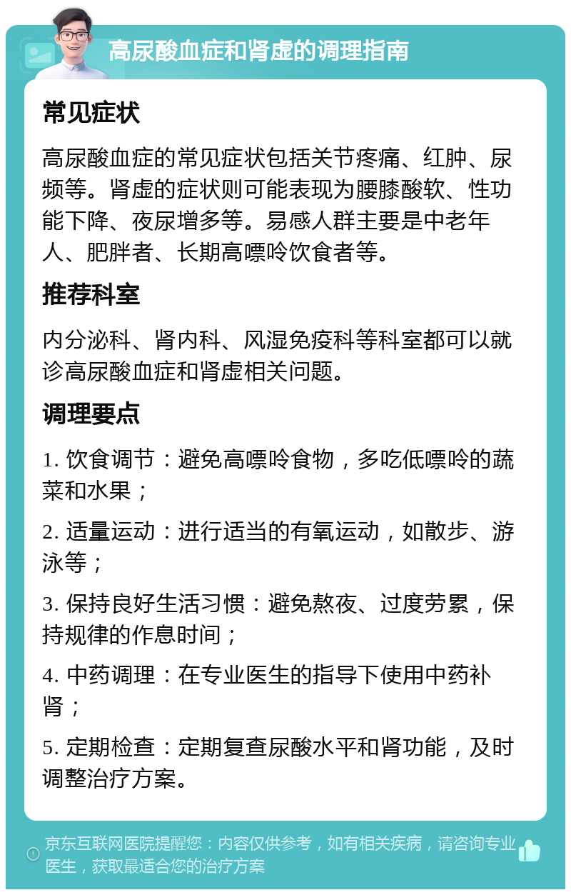 高尿酸血症和肾虚的调理指南 常见症状 高尿酸血症的常见症状包括关节疼痛、红肿、尿频等。肾虚的症状则可能表现为腰膝酸软、性功能下降、夜尿增多等。易感人群主要是中老年人、肥胖者、长期高嘌呤饮食者等。 推荐科室 内分泌科、肾内科、风湿免疫科等科室都可以就诊高尿酸血症和肾虚相关问题。 调理要点 1. 饮食调节：避免高嘌呤食物，多吃低嘌呤的蔬菜和水果； 2. 适量运动：进行适当的有氧运动，如散步、游泳等； 3. 保持良好生活习惯：避免熬夜、过度劳累，保持规律的作息时间； 4. 中药调理：在专业医生的指导下使用中药补肾； 5. 定期检查：定期复查尿酸水平和肾功能，及时调整治疗方案。