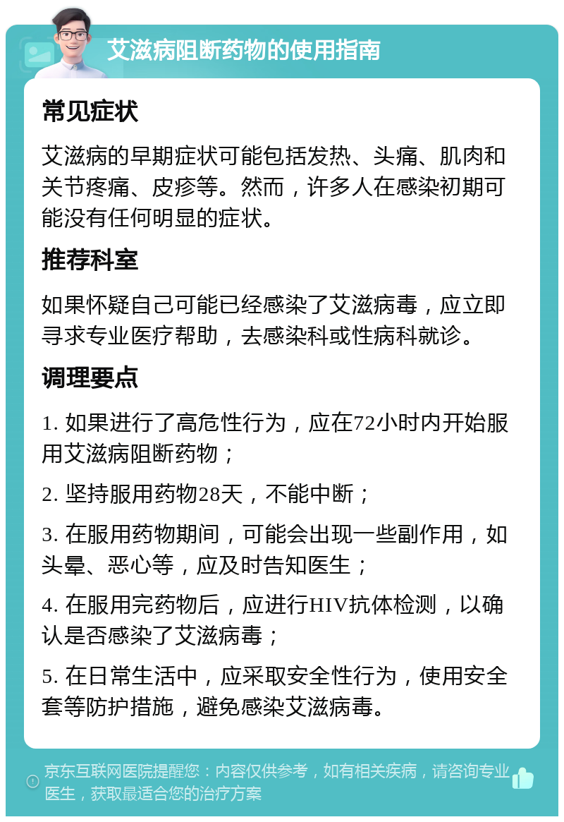 艾滋病阻断药物的使用指南 常见症状 艾滋病的早期症状可能包括发热、头痛、肌肉和关节疼痛、皮疹等。然而，许多人在感染初期可能没有任何明显的症状。 推荐科室 如果怀疑自己可能已经感染了艾滋病毒，应立即寻求专业医疗帮助，去感染科或性病科就诊。 调理要点 1. 如果进行了高危性行为，应在72小时内开始服用艾滋病阻断药物； 2. 坚持服用药物28天，不能中断； 3. 在服用药物期间，可能会出现一些副作用，如头晕、恶心等，应及时告知医生； 4. 在服用完药物后，应进行HIV抗体检测，以确认是否感染了艾滋病毒； 5. 在日常生活中，应采取安全性行为，使用安全套等防护措施，避免感染艾滋病毒。