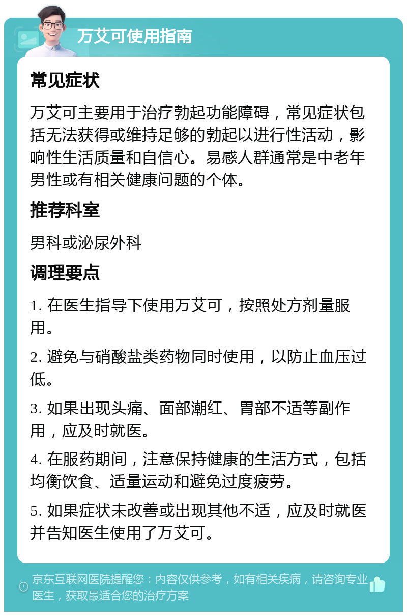 万艾可使用指南 常见症状 万艾可主要用于治疗勃起功能障碍，常见症状包括无法获得或维持足够的勃起以进行性活动，影响性生活质量和自信心。易感人群通常是中老年男性或有相关健康问题的个体。 推荐科室 男科或泌尿外科 调理要点 1. 在医生指导下使用万艾可，按照处方剂量服用。 2. 避免与硝酸盐类药物同时使用，以防止血压过低。 3. 如果出现头痛、面部潮红、胃部不适等副作用，应及时就医。 4. 在服药期间，注意保持健康的生活方式，包括均衡饮食、适量运动和避免过度疲劳。 5. 如果症状未改善或出现其他不适，应及时就医并告知医生使用了万艾可。