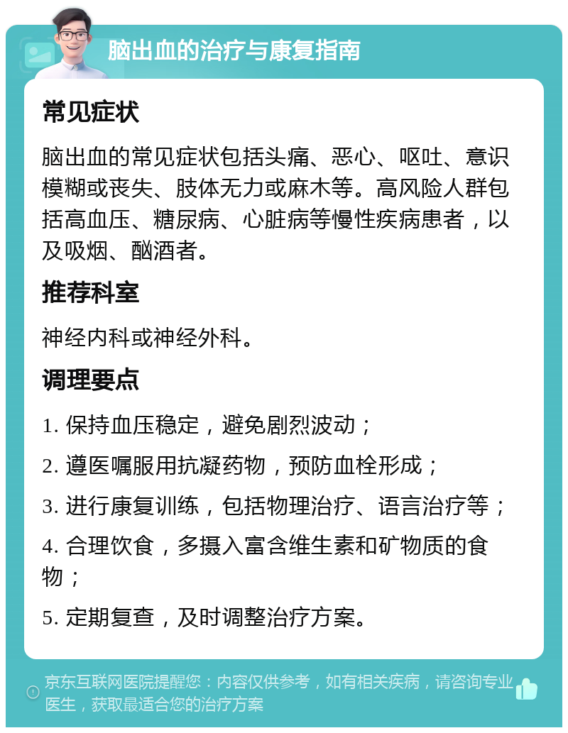 脑出血的治疗与康复指南 常见症状 脑出血的常见症状包括头痛、恶心、呕吐、意识模糊或丧失、肢体无力或麻木等。高风险人群包括高血压、糖尿病、心脏病等慢性疾病患者，以及吸烟、酗酒者。 推荐科室 神经内科或神经外科。 调理要点 1. 保持血压稳定，避免剧烈波动； 2. 遵医嘱服用抗凝药物，预防血栓形成； 3. 进行康复训练，包括物理治疗、语言治疗等； 4. 合理饮食，多摄入富含维生素和矿物质的食物； 5. 定期复查，及时调整治疗方案。